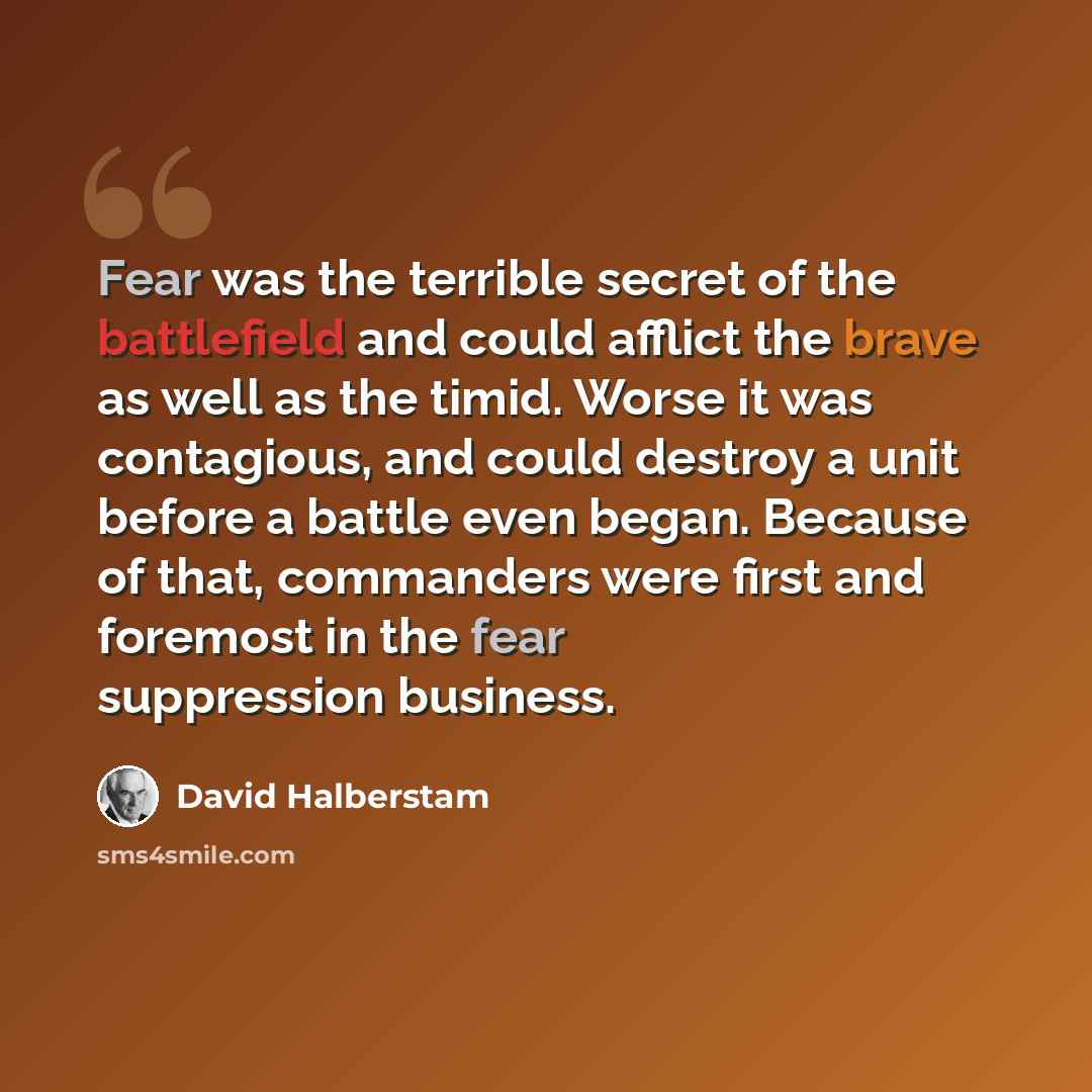 “Fear was the terrible secret of the battlefield and could afflict the brave as well as the timid. Worse it was contagious, and could destroy a unit before a battle even began. Because of that, commanders were first and foremost in the fear suppression business.” quote by David Halberstam