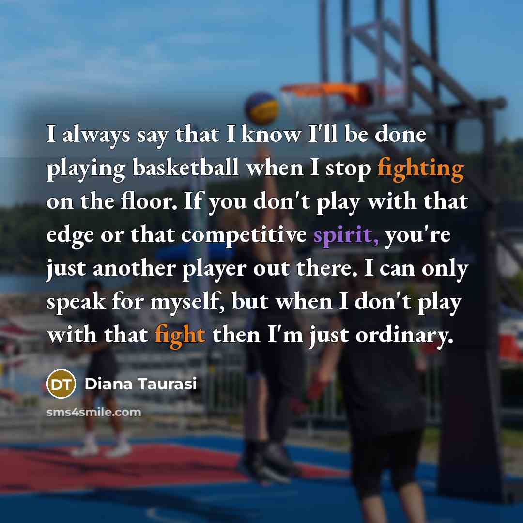 “I always say that I know I'll be done playing basketball when I stop fighting on the floor. If you don't play with that edge or that competitive spirit, you're just another player out there. I can only speak for myself, but when I don't play with that fight then I'm just ordinary.” quote by Diana Taurasi