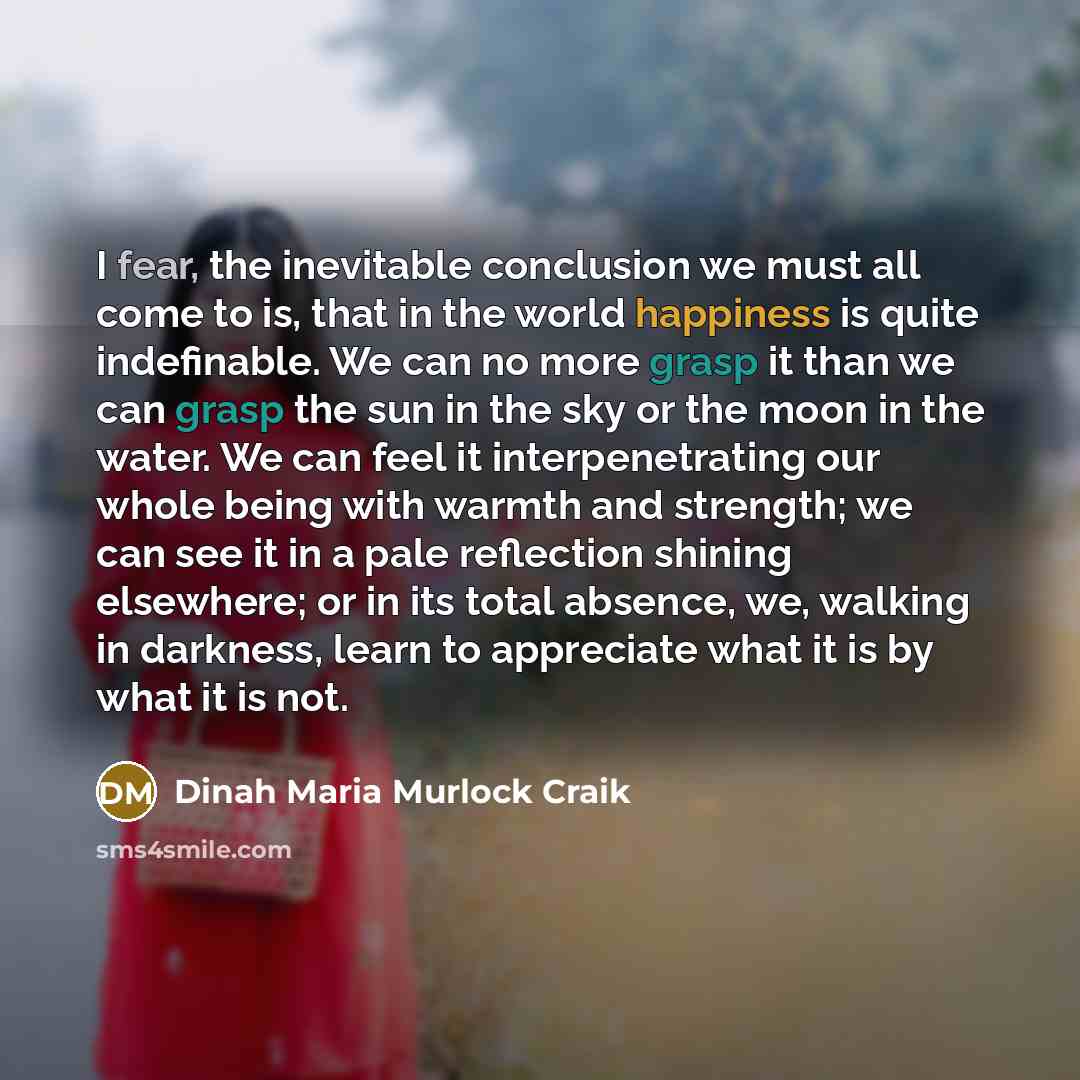 “I fear, the inevitable conclusion we must all come to is, that in the world happiness is quite indefinable. We can no more grasp it than we can grasp the sun in the sky or the moon in the water. We can feel it interpenetrating our whole being with warmth and strength; we can see it in a pale…” quote by Dinah Maria Murlock Craik