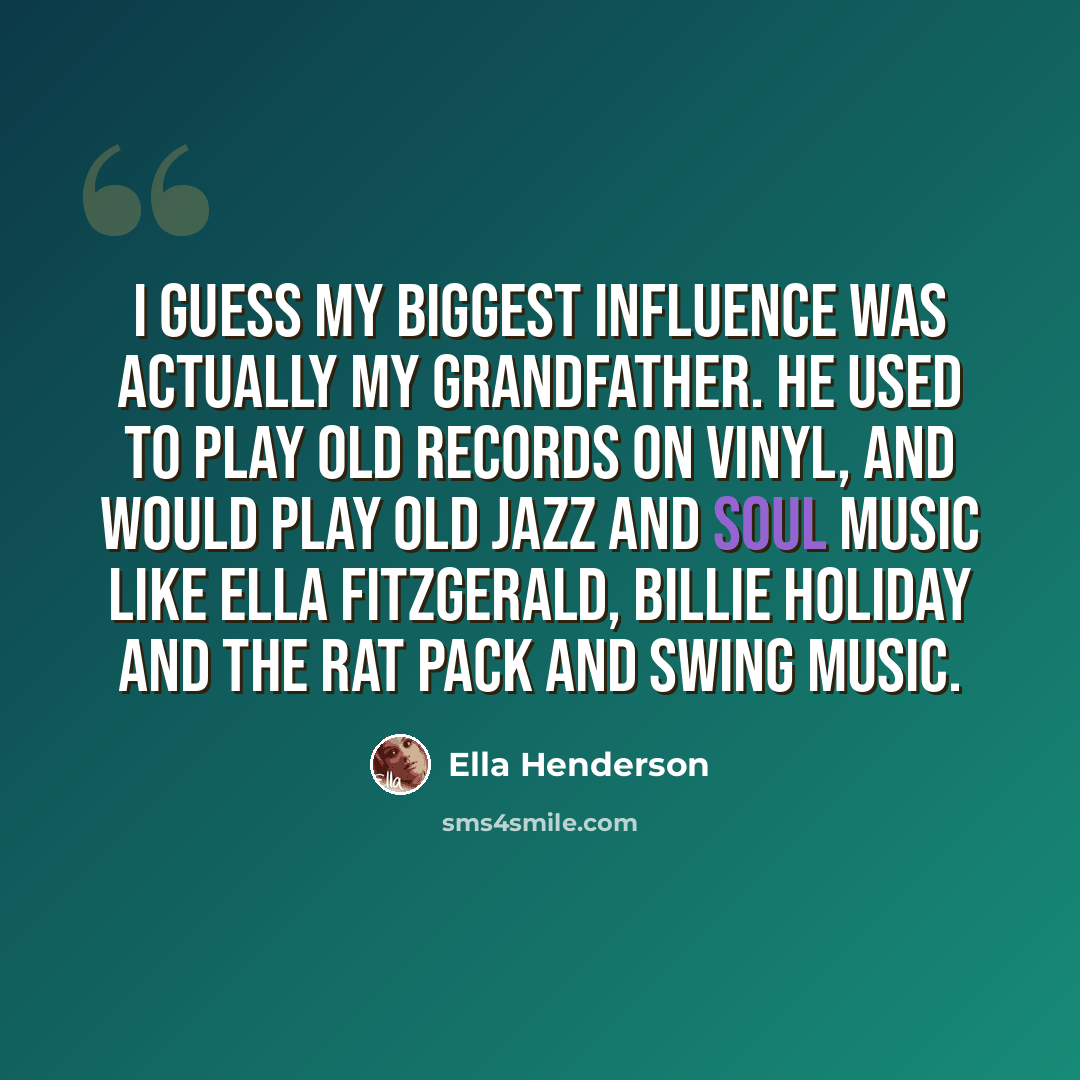 “I guess my biggest influence was actually my Grandfather. He used to play old records on vinyl, and would play old jazz and soul music like Ella Fitzgerald, Billie Holiday and The Rat Pack and swing music.” quote by Ella Henderson