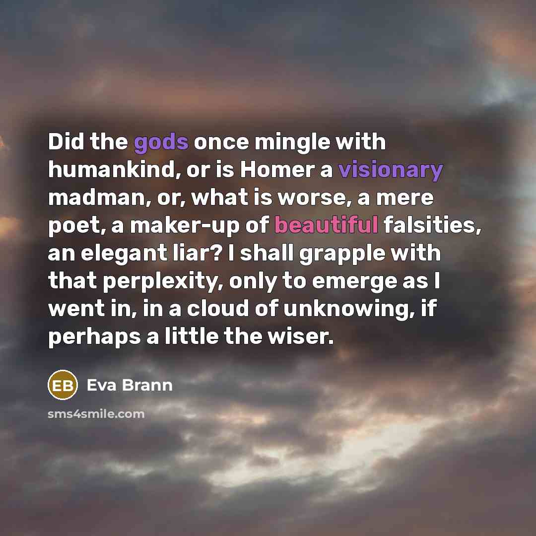 “Did the gods once mingle with humankind, or is Homer a visionary madman, or, what is worse, a mere poet, a maker-up of beautiful falsities, an elegant liar? I shall grapple with that perplexity, only to emerge as I went in, in a cloud of unknowing, if perhaps a little the wiser.” quote by Eva Brann