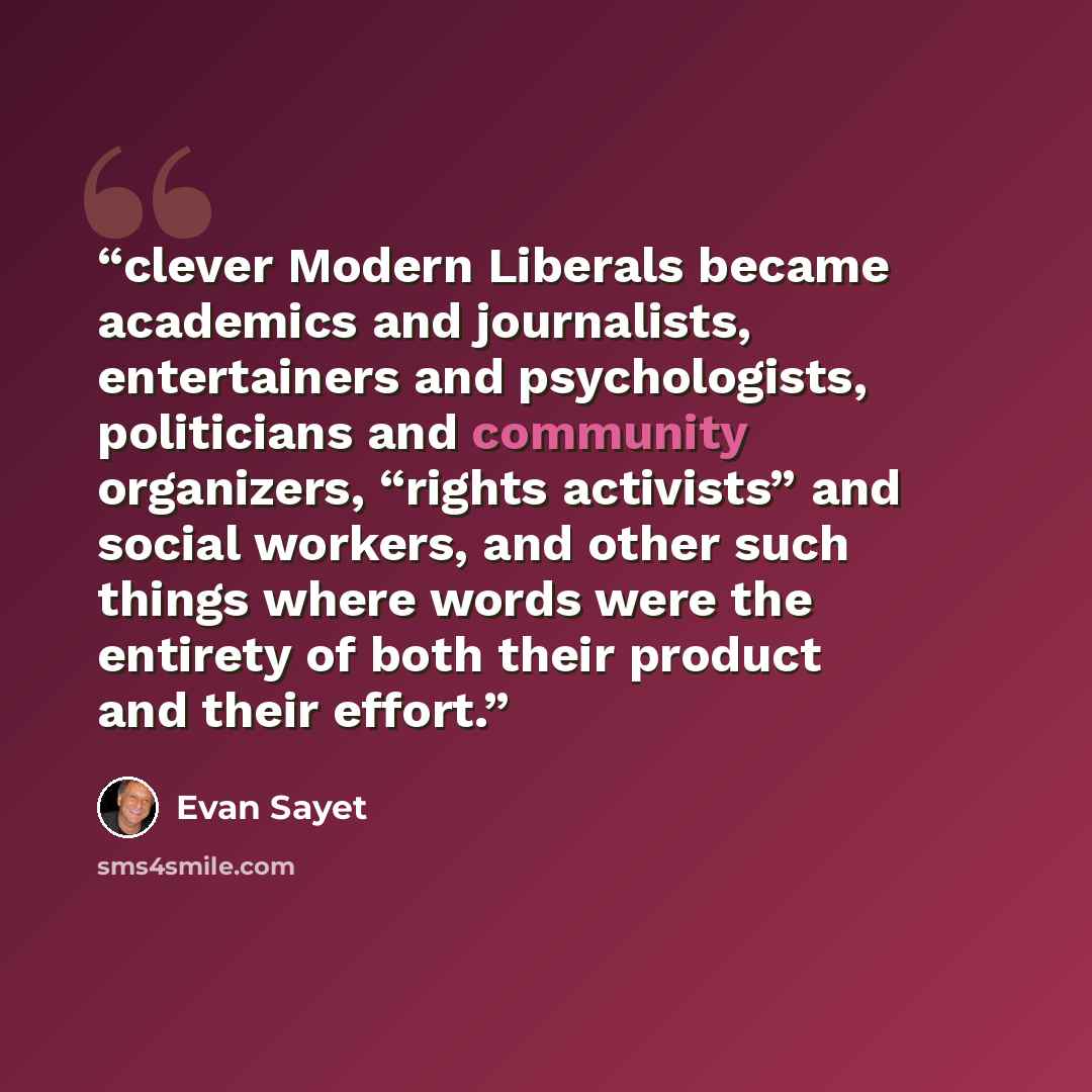 “clever Modern Liberals became academics and journalists, entertainers and psychologists, politicians and community organizers, “rights activists” and social workers, and other such things where words were the entirety of both their product and their effort.” quote by Evan Sayet