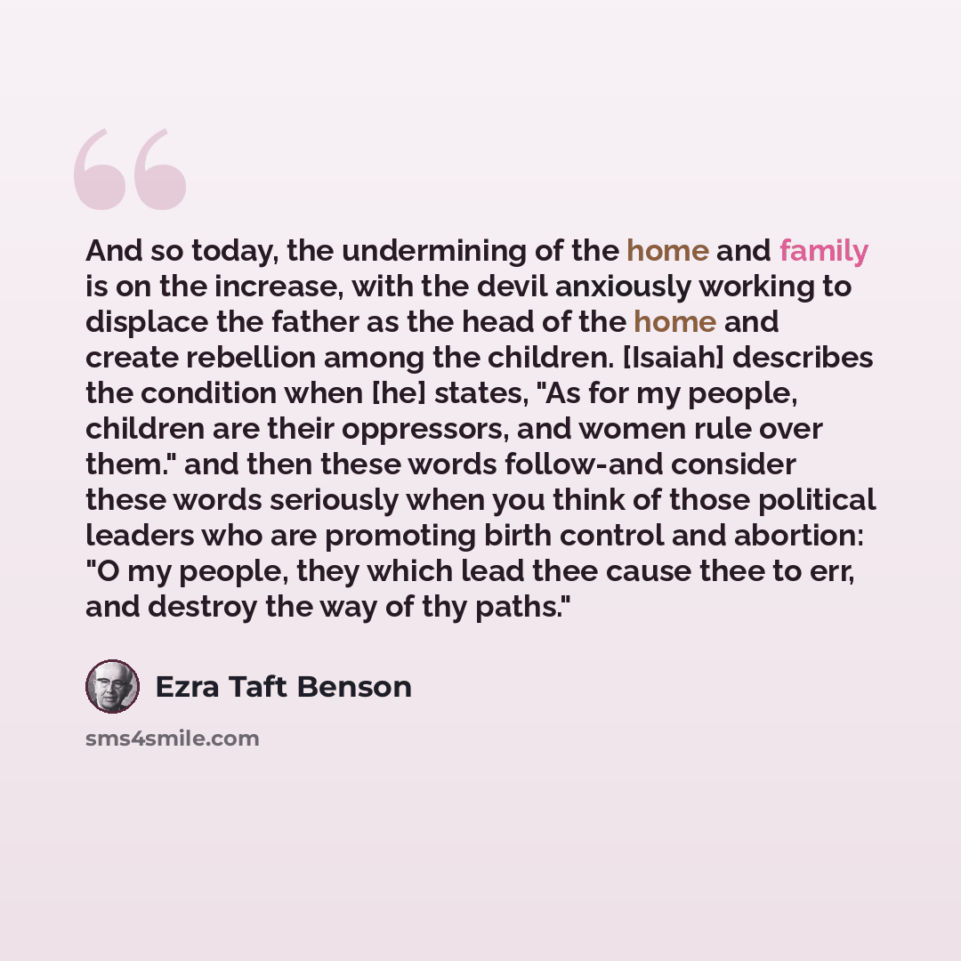 “And so today, the undermining of the home and family is on the increase, with the devil anxiously working to displace the father as the head of the home and create rebellion among the children. [Isaiah] describes the condition when [he] states, "As for my people, children are their oppressors, and…” quote by Ezra Taft Benson