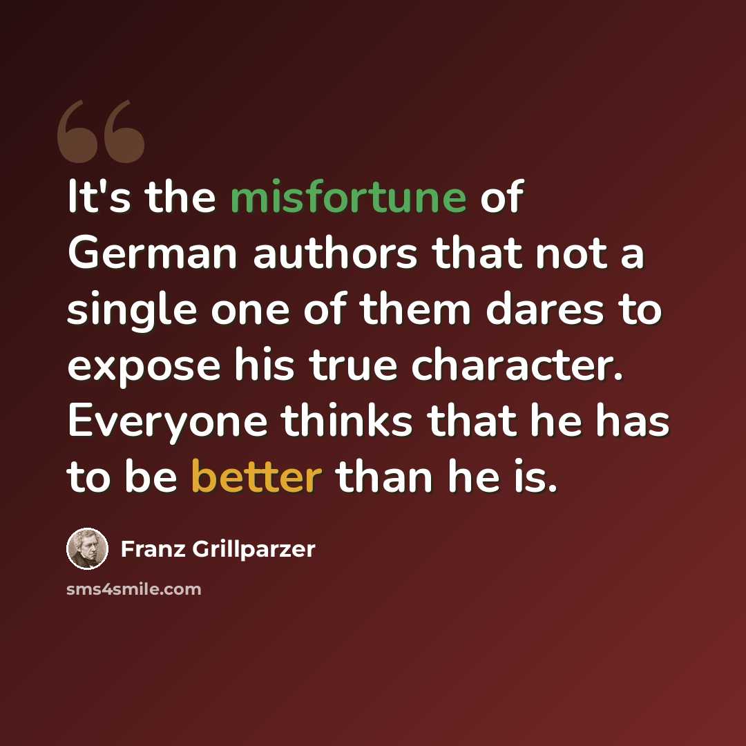 “It's the misfortune of German authors that not a single one of them dares to expose his true character. Everyone thinks that he has to be better than he is.” quote by Franz Grillparzer