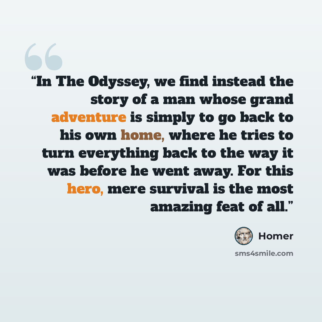 “In The Odyssey, we find instead the story of a man whose grand adventure is simply to go back to his own home, where he tries to turn everything back to the way it was before he went away. For this hero, mere survival is the most amazing feat of all.” quote by Homer