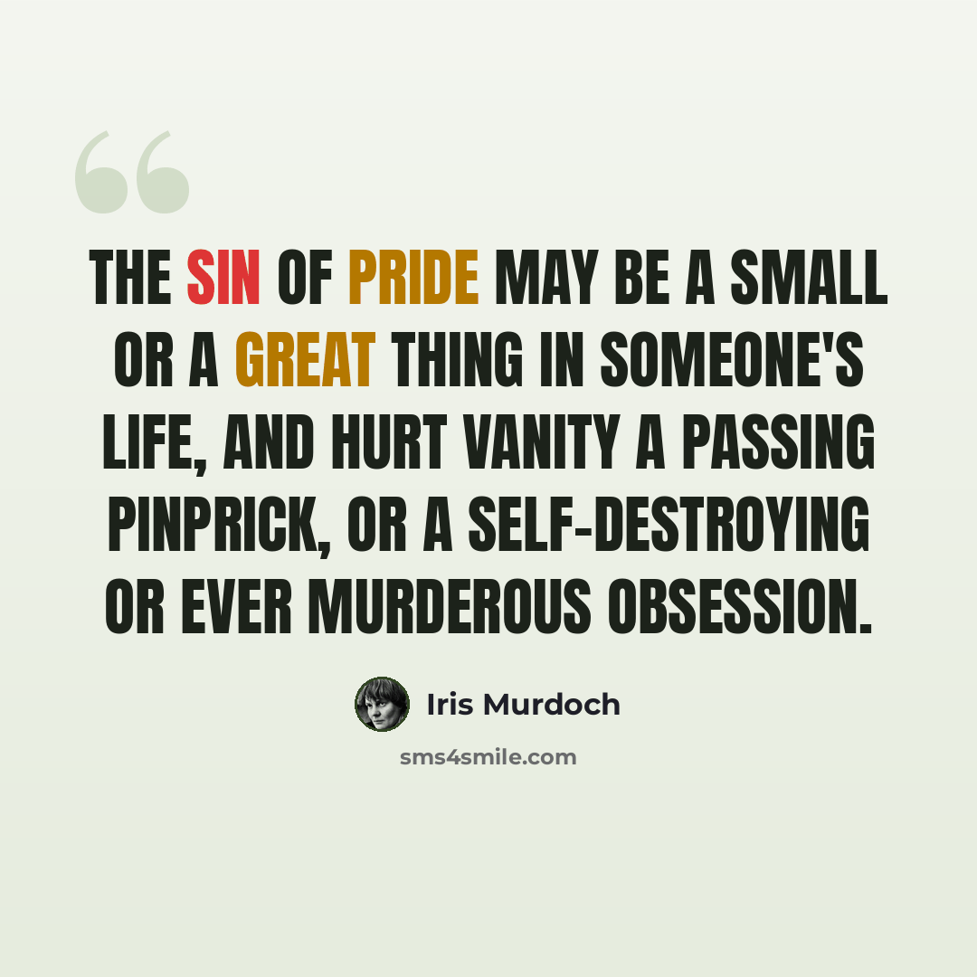 “The sin of pride may be a small or a great thing in someone's life, and hurt vanity a passing pinprick, or a self-destroying or ever murderous obsession.” quote by Iris Murdoch