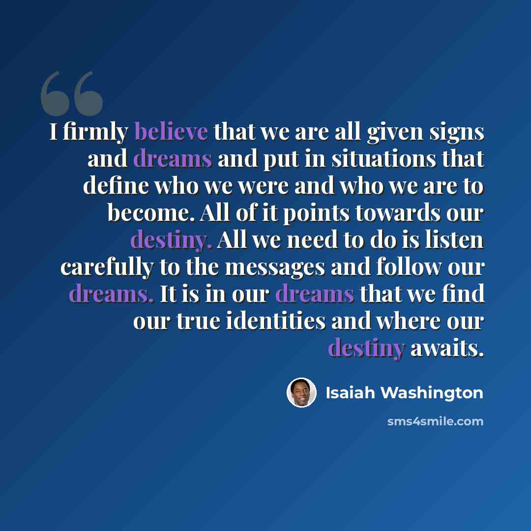 “I firmly believe that we are all given signs and dreams and put in situations that define who we were and who we are to become. All of it points towards our destiny. All we need to do is listen carefully to the messages and follow our dreams. It is in our dreams that we find our true identities…” quote by Isaiah Washington