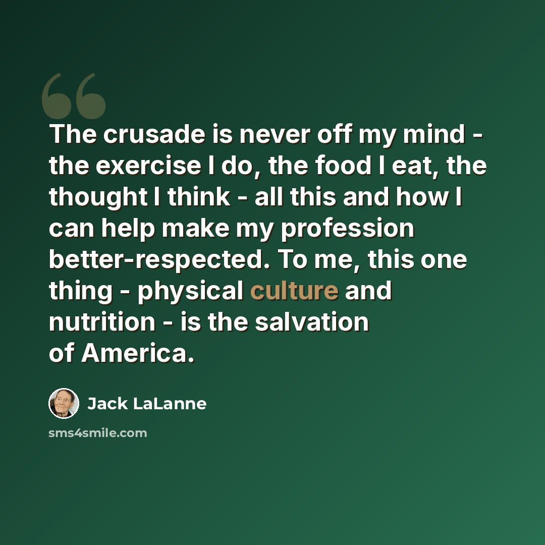“The crusade is never off my mind - the exercise I do, the food I eat, the thought I think - all this and how I can help make my profession better-respected. To me, this one thing - physical culture and nutrition - is the salvation of America.” quote by Jack LaLanne