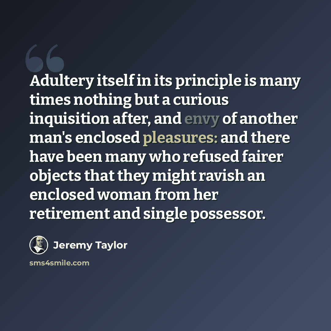 “Adultery itself in its principle is many times nothing but a curious inquisition after, and envy of another man's enclosed pleasures: and there have been many who refused fairer objects that they might ravish an enclosed woman from her retirement and single possessor.” quote by Jeremy Taylor