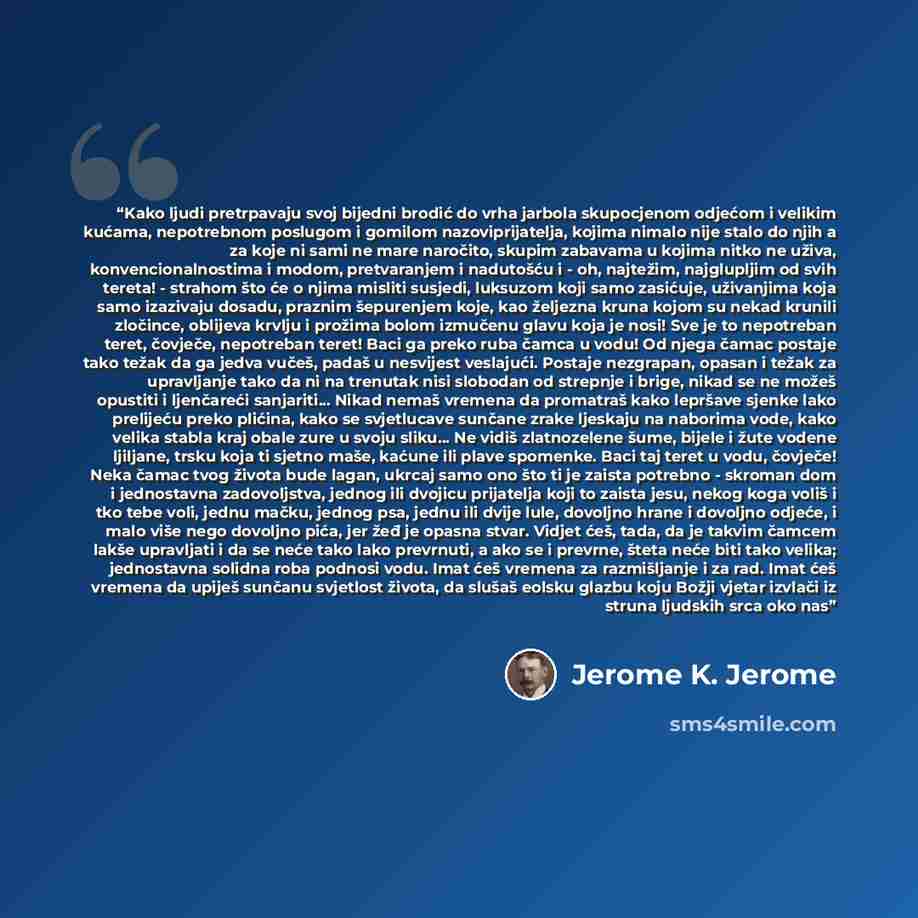 “Kako ljudi pretrpavaju svoj bijedni brodić do vrha jarbola skupocjenom odjećom i velikim kućama, nepotrebnom poslugom i gomilom nazoviprijatelja, kojima nimalo nije stalo do njih a za koje ni sami ne mare naročito, skupim zabavama u kojima nitko ne uživa, konvencionalnostima i modom, pretvaranjem…” quote by Jerome K. Jerome