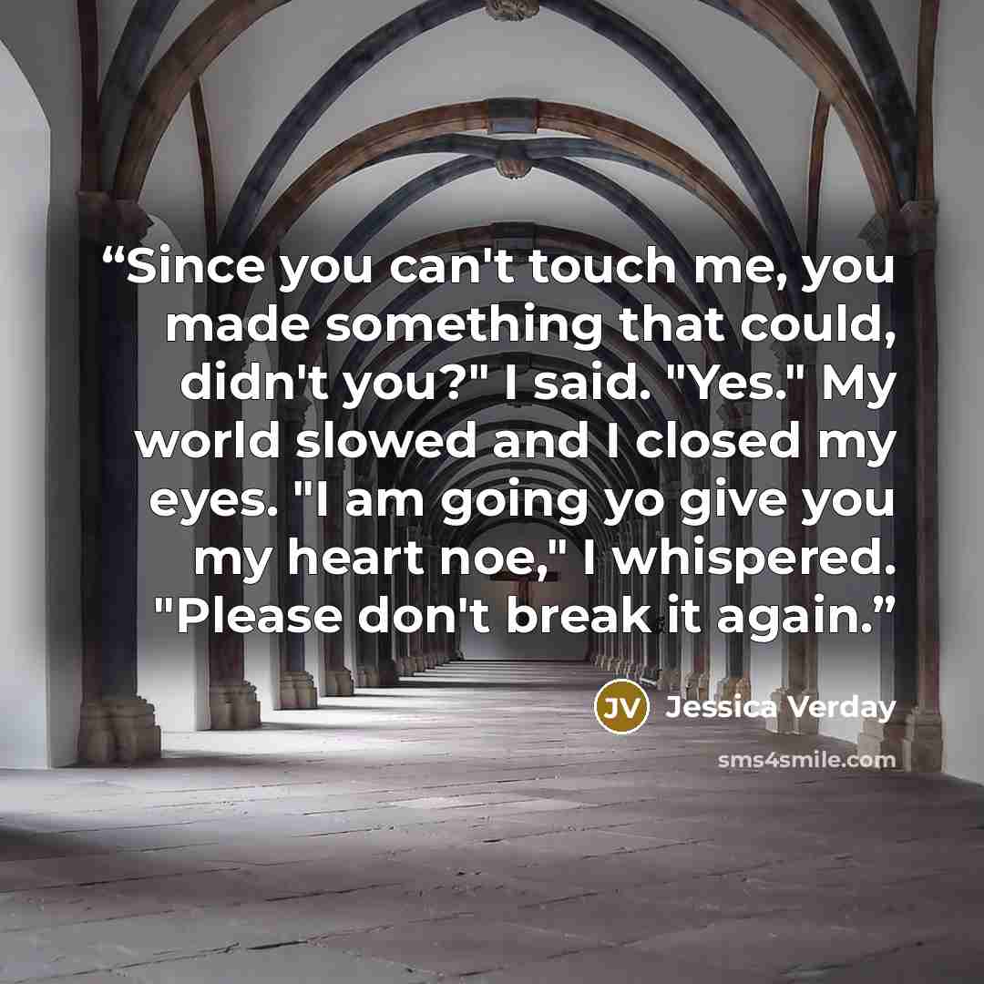 “Since you can't touch me, you made something that could, didn't you?" I said. "Yes." My world slowed and I closed my eyes. "I am going yo give you my heart noe," I whispered. "Please don't break it again.” quote by Jessica Verday