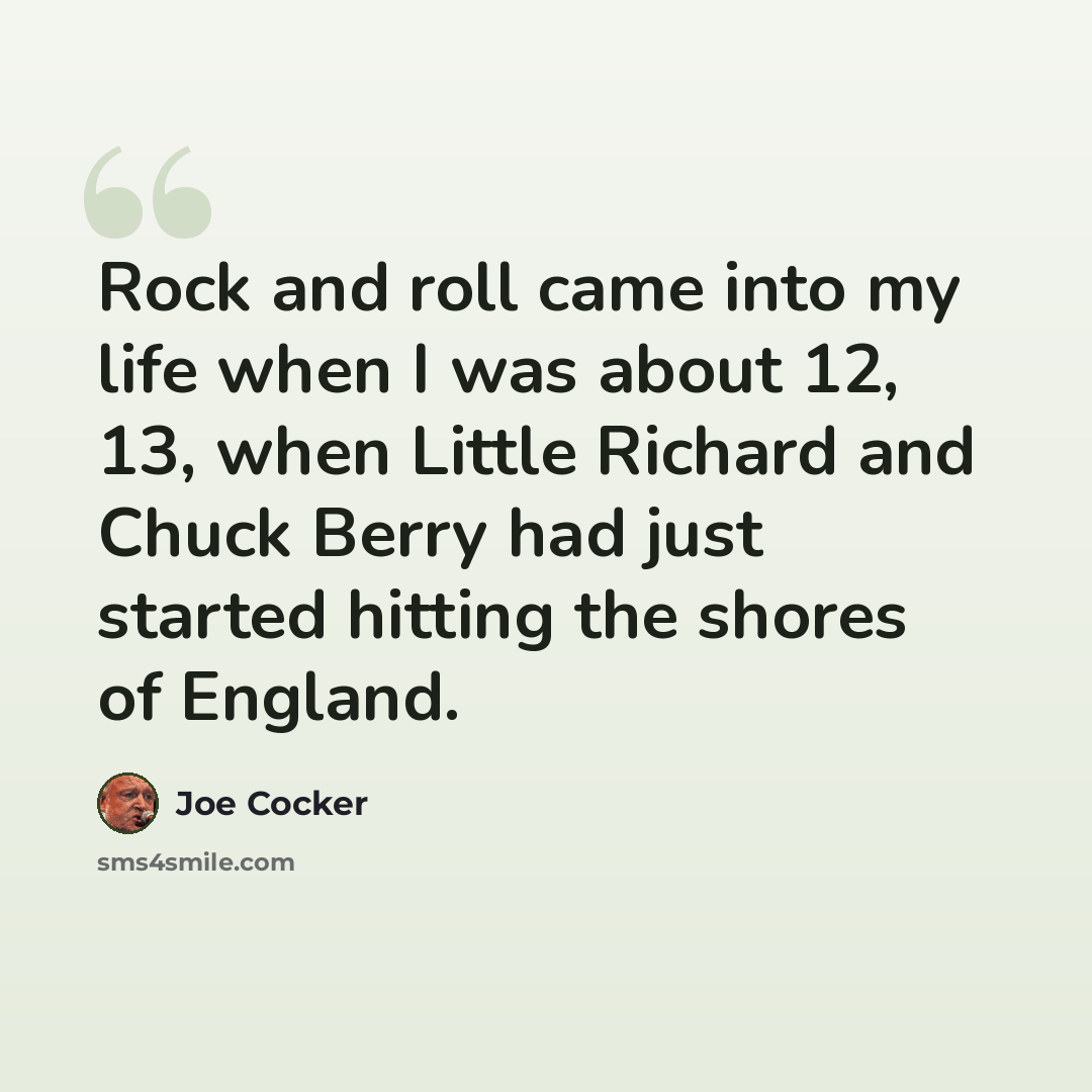 “Rock and roll came into my life when I was about 12, 13, when Little Richard and Chuck Berry had just started hitting the shores of England.” quote by Joe Cocker