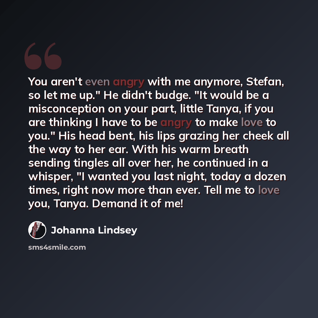 “You aren't even angry with me anymore, Stefan, so let me up." He didn't budge. "It would be a misconception on your part, little Tanya, if you are thinking I have to be angry to make love to you." His head bent, his lips grazing her cheek all the way to her ear. With his warm breath sending…” quote by Johanna Lindsey