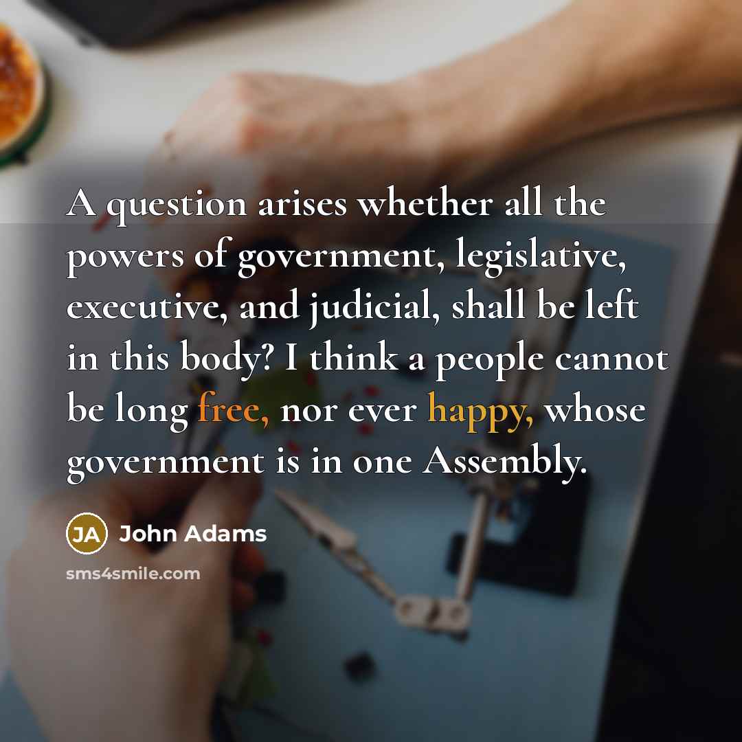 “A question arises whether all the powers of government, legislative, executive, and judicial, shall be left in this body? I think a people cannot be long free, nor ever happy, whose government is in one Assembly.” quote by John Adams