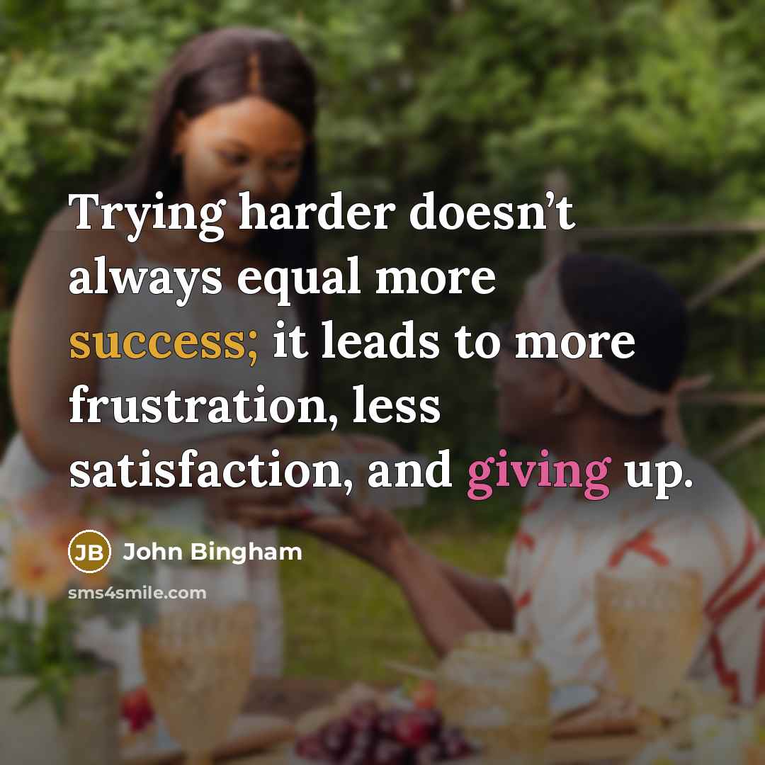 “Trying harder doesn’t always equal more success; it leads to more frustration, less satisfaction, and giving up.” quote by John Bingham