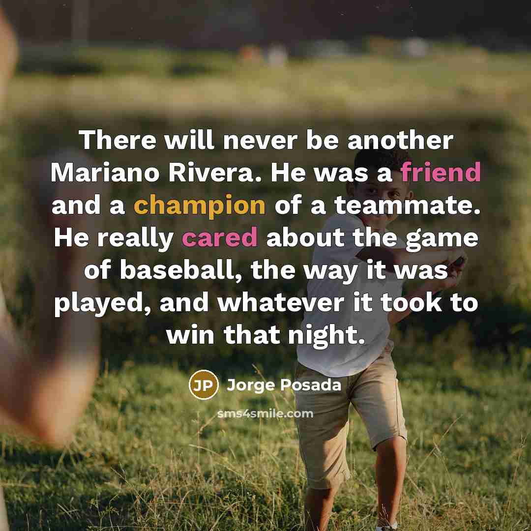“There will never be another Mariano Rivera. He was a friend and a champion of a teammate. He really cared about the game of baseball, the way it was played, and whatever it took to win that night.” quote by Jorge Posada