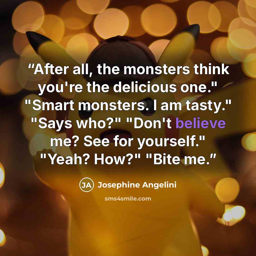 “After all, the monsters think you're the delicious one." "Smart monsters. I am tasty." "Says who?" "Don't believe me? See for yourself." "Yeah? How?" "Bite me.” quote by Josephine Angelini
