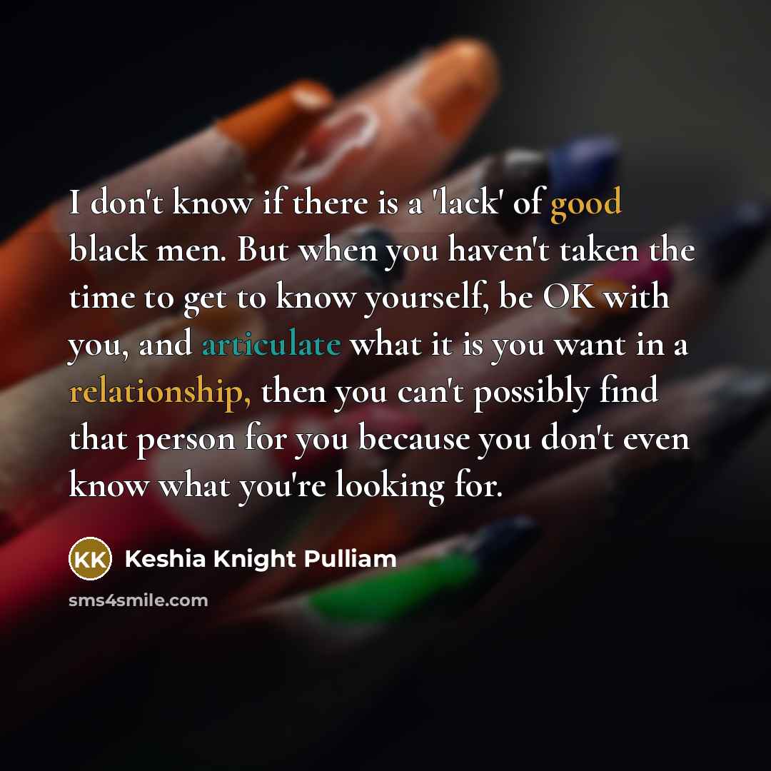“I don't know if there is a 'lack' of good black men. But when you haven't taken the time to get to know yourself, be OK with you, and articulate what it is you want in a relationship, then you can't possibly find that person for you because you don't even know what you're looking for.” quote by Keshia Knight Pulliam