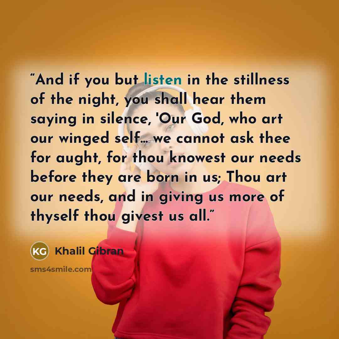 “And if you but listen in the stillness of the night, you shall hear them saying in silence, 'Our God, who art our winged self... we cannot ask thee for aught, for thou knowest our needs before they are born in us; Thou art our needs, and in giving us more of thyself thou givest us all.” quote by Khalil Gibran