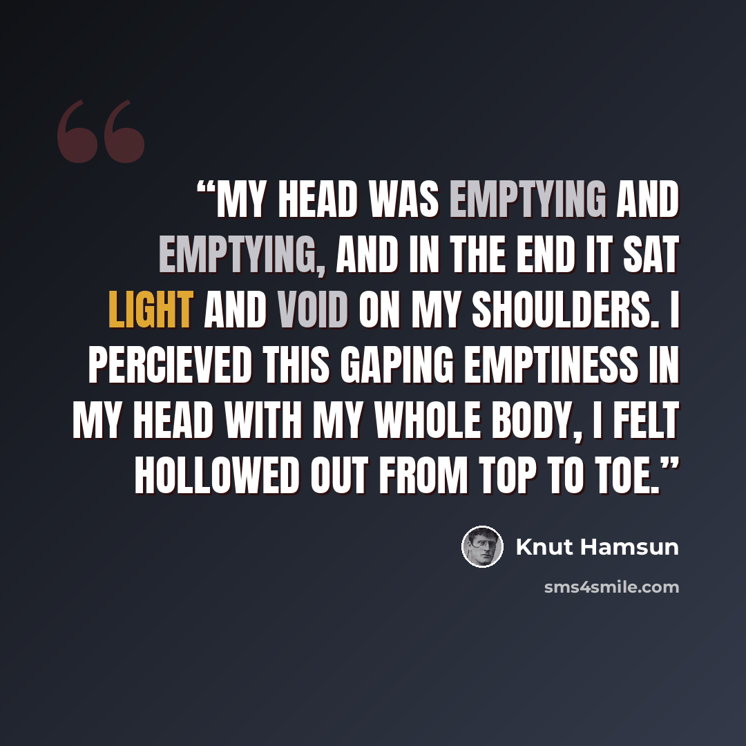 “My head was emptying and emptying, and in the end it sat light and void on my shoulders. I percieved this gaping emptiness in my head with my whole body, I felt hollowed out from top to toe.” quote by Knut Hamsun