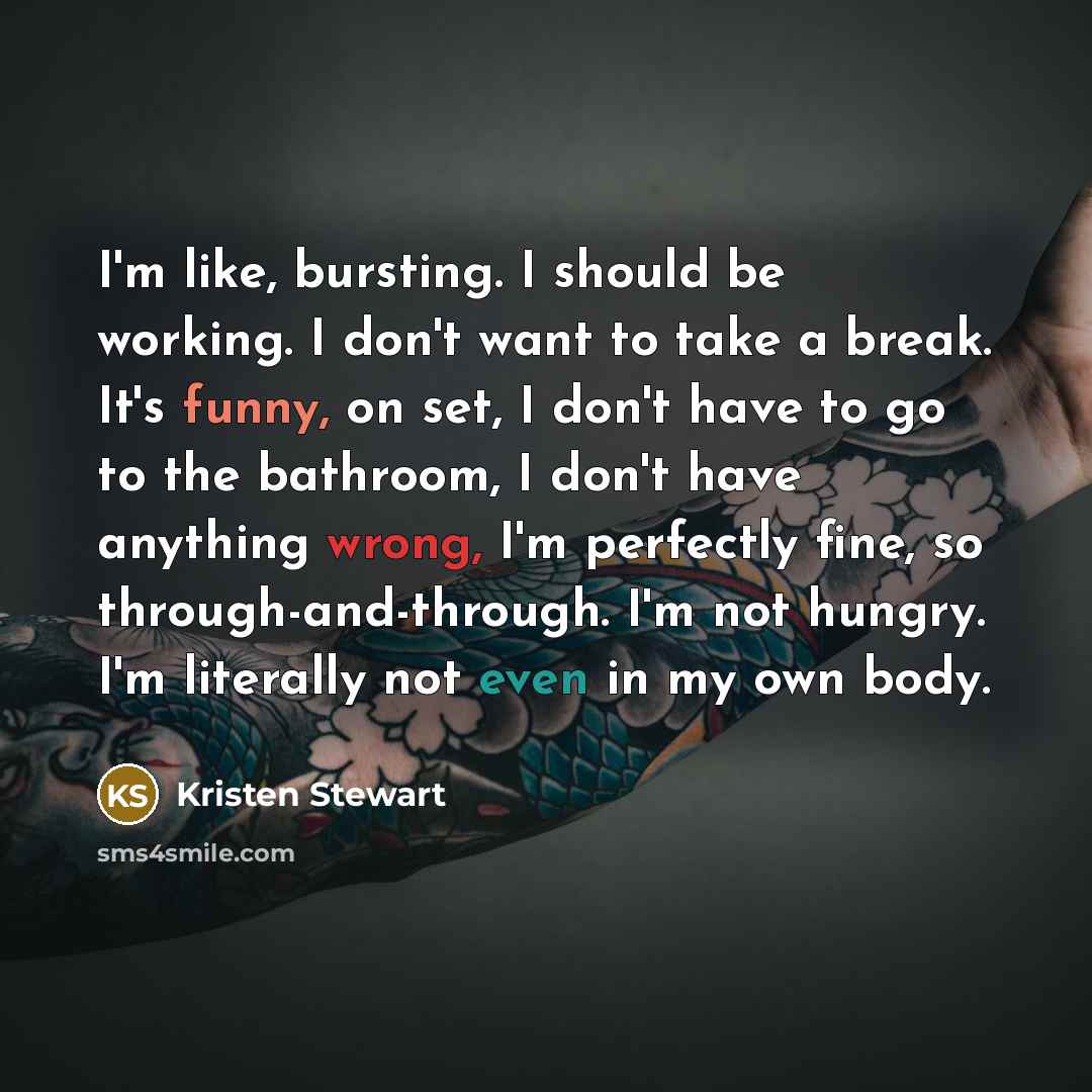 “I'm like, bursting. I should be working. I don't want to take a break. It's funny, on set, I don't have to go to the bathroom, I don't have anything wrong, I'm perfectly fine, so through-and-through. I'm not hungry. I'm literally not even in my own body.” quote by Kristen Stewart