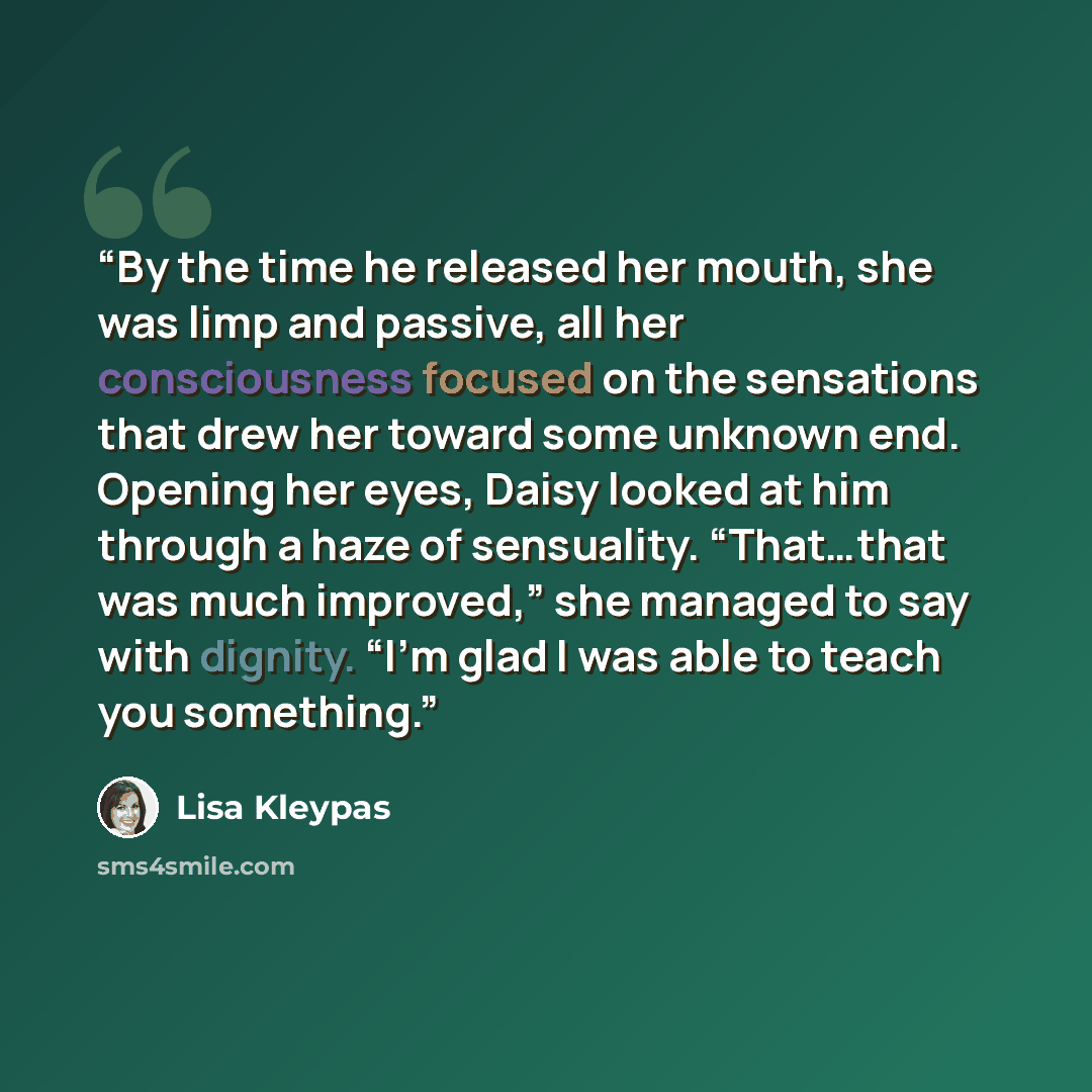 “By the time he released her mouth, she was limp and passive, all her consciousness focused on the sensations that drew her toward some unknown end. Opening her eyes, Daisy looked at him through a haze of sensuality. “That…that was much improved,” she managed to say with dignity. “I’m glad I was…” quote by Lisa Kleypas