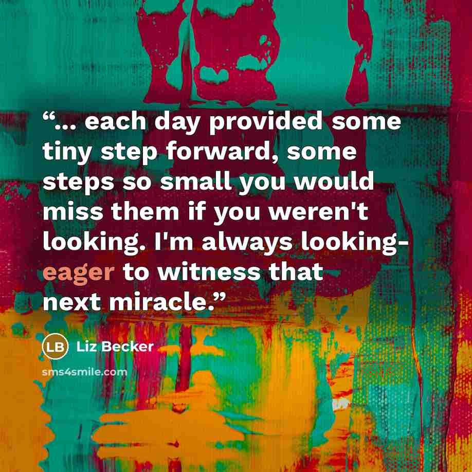 “... each day provided some tiny step forward, some steps so small you would miss them if you weren't looking. I'm always looking- eager to witness that next miracle.” quote by Liz Becker