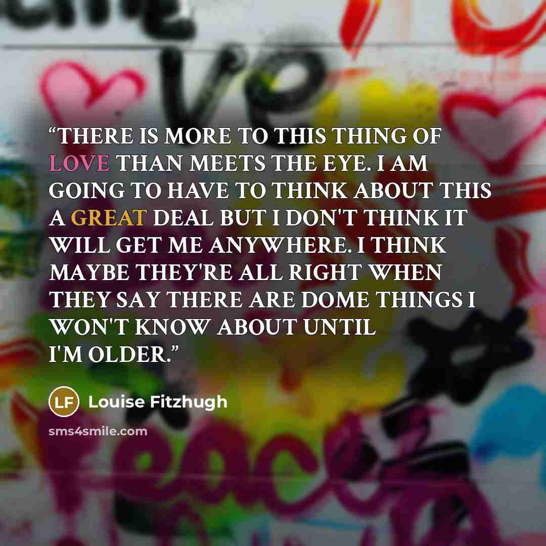 “THERE IS MORE TO THIS THING OF LOVE THAN MEETS THE EYE. I AM GOING TO HAVE TO THINK ABOUT THIS A GREAT DEAL BUT I DON'T THINK IT WILL GET ME ANYWHERE. I THINK MAYBE THEY'RE ALL RIGHT WHEN THEY SAY THERE ARE DOME THINGS I WON'T KNOW ABOUT UNTIL I'M OLDER.” quote by Louise Fitzhugh