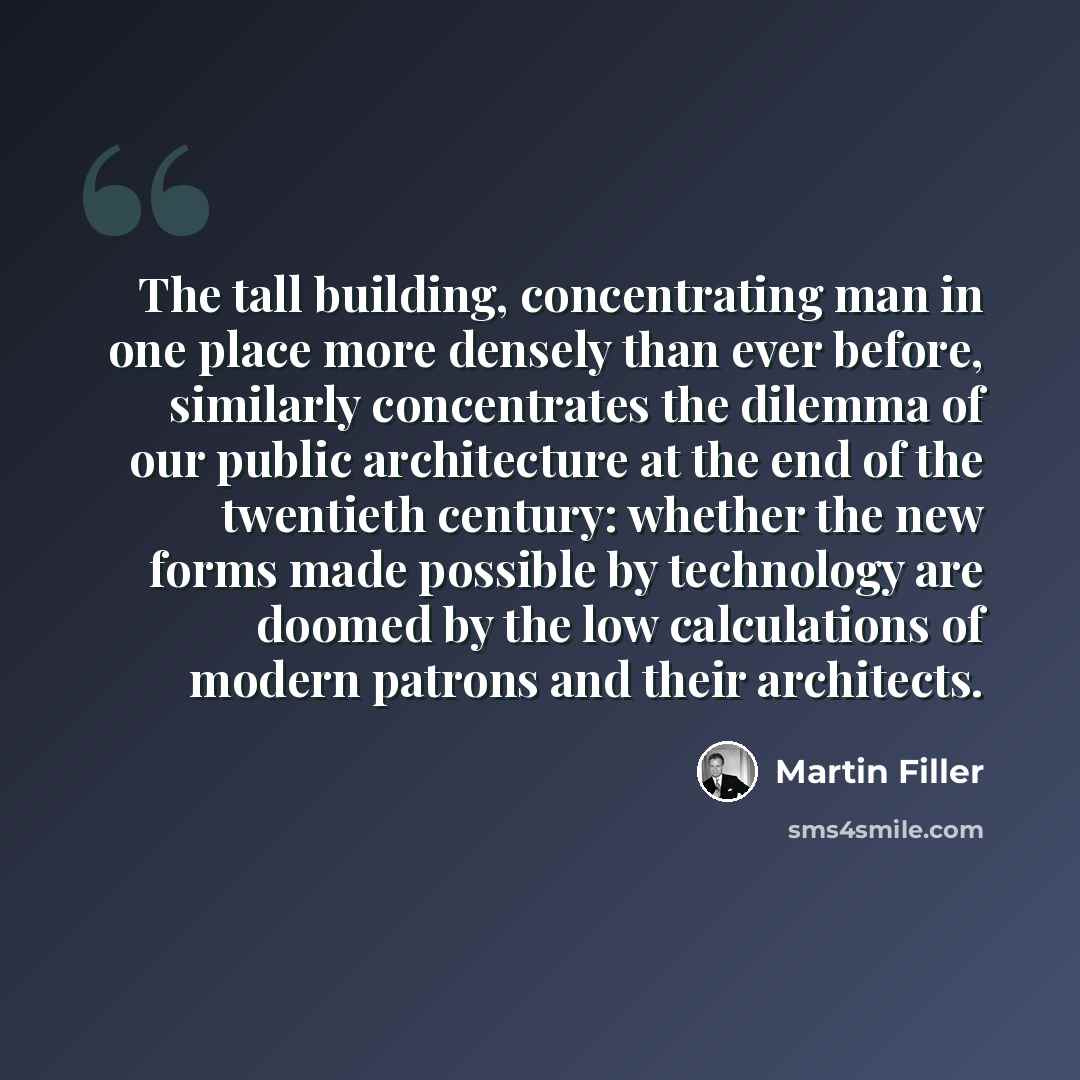 “The tall building, concentrating man in one place more densely than ever before, similarly concentrates the dilemma of our public architecture at the end of the twentieth century: whether the new forms made possible by technology are doomed by the low calculations of modern patrons and their…” quote by Martin Filler