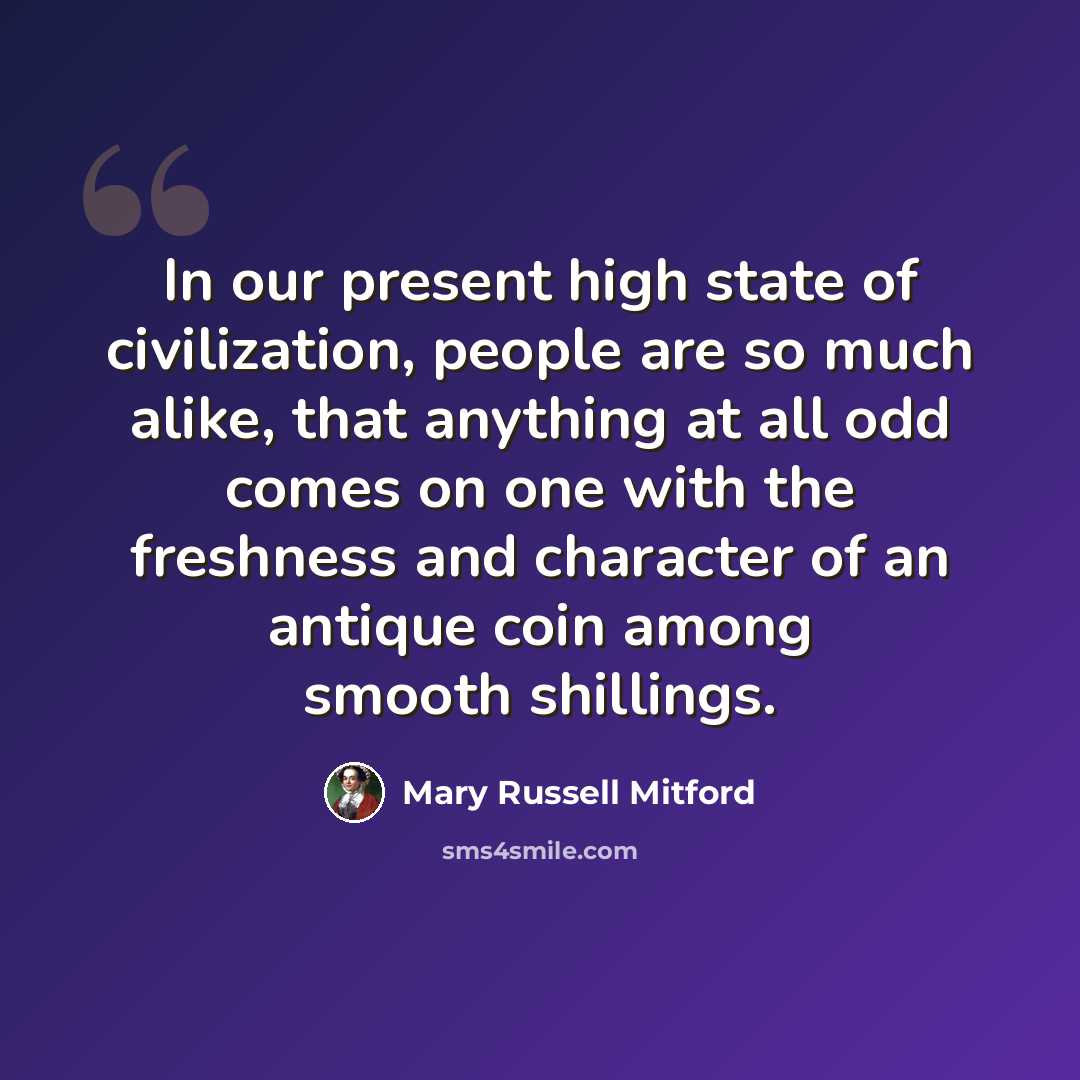 “In our present high state of civilization, people are so much alike, that anything at all odd comes on one with the freshness and character of an antique coin among smooth shillings.” quote by Mary Russell Mitford