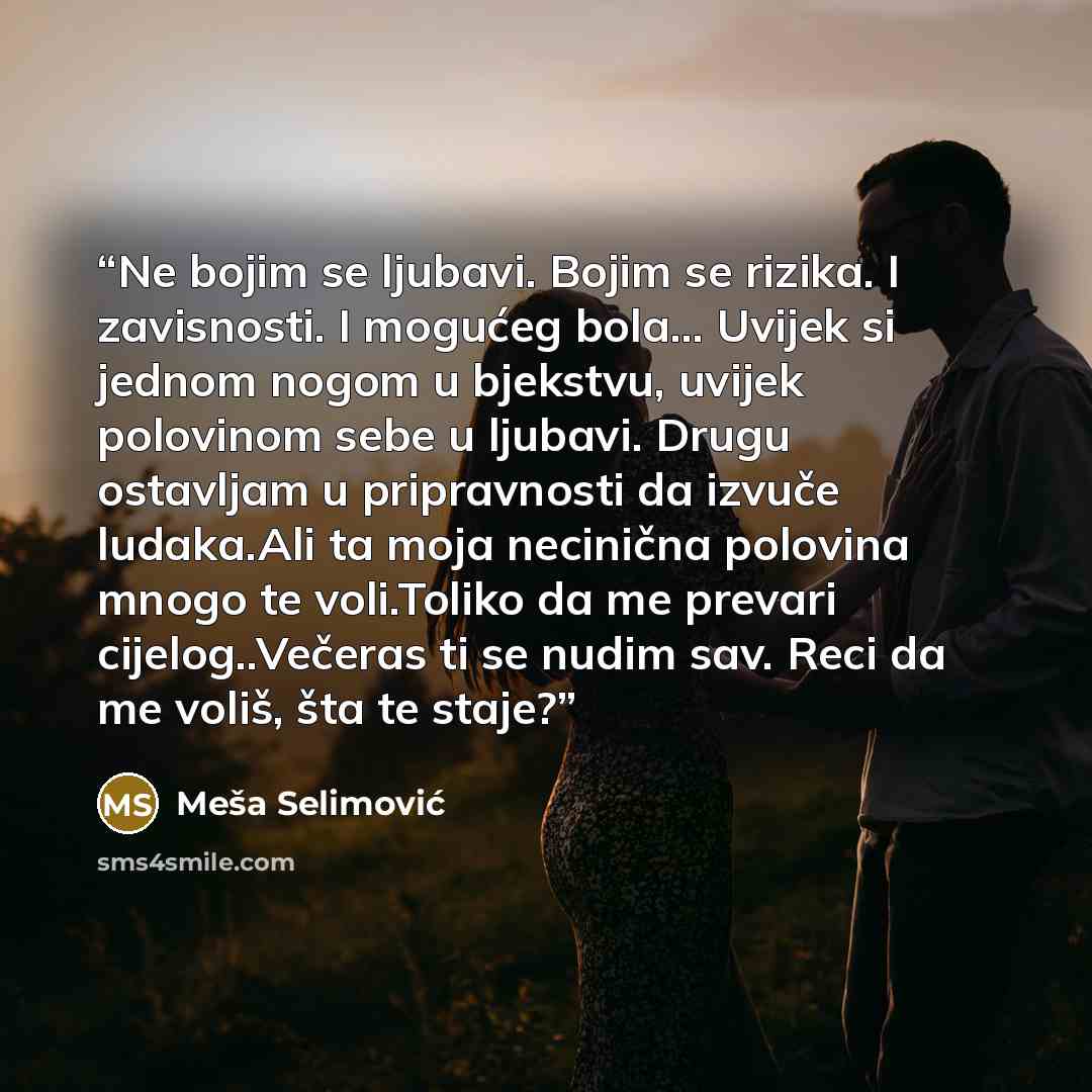 “Ne bojim se ljubavi. Bojim se rizika. I zavisnosti. I mogućeg bola... Uvijek si jednom nogom u bjekstvu, uvijek polovinom sebe u ljubavi. Drugu ostavljam u pripravnosti da izvuče ludaka.Ali ta moja necinična polovina mnogo te voli.Toliko da me prevari cijelog..Večeras ti se nudim sav. Reci da me…” quote by Meša Selimović