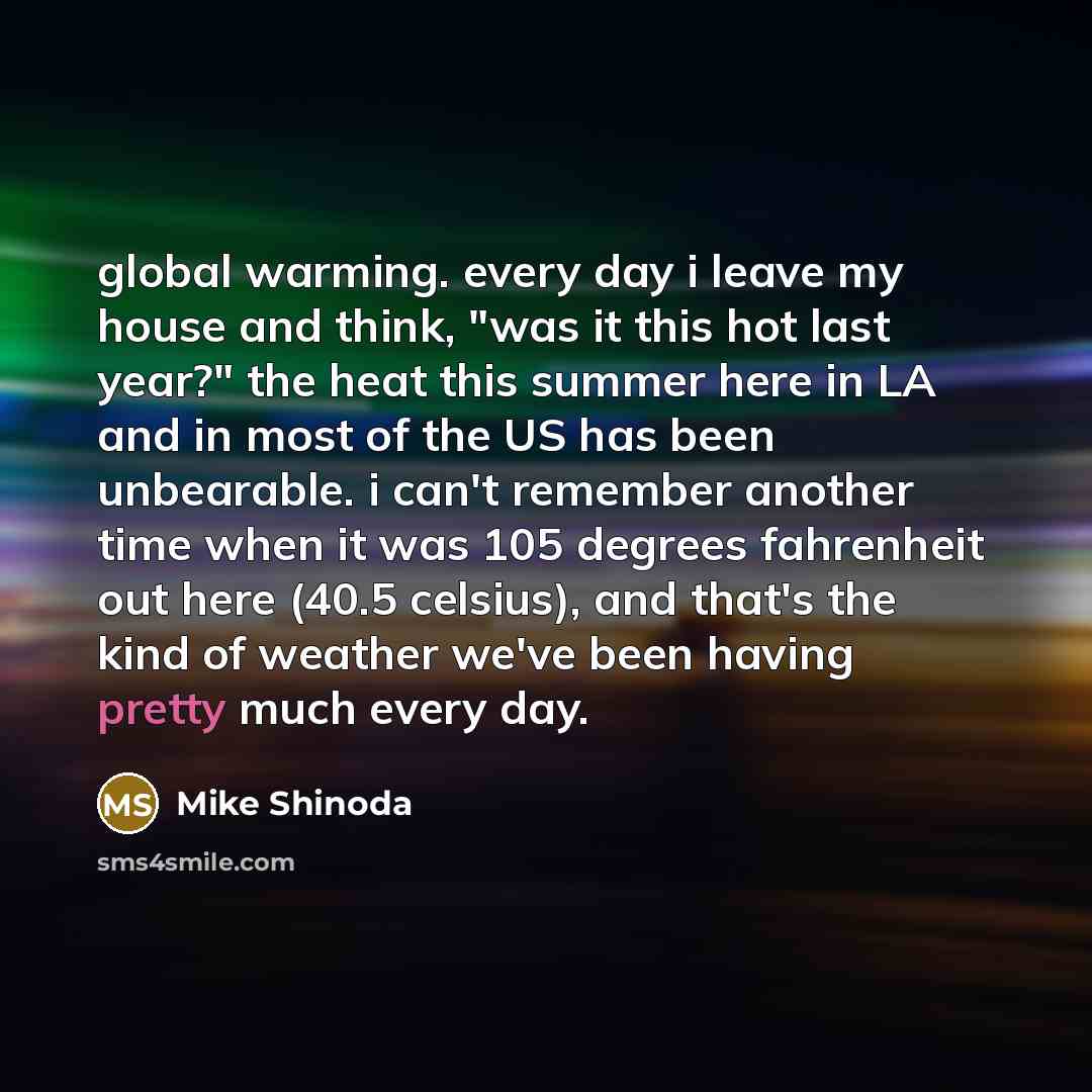 “global warming. every day i leave my house and think, "was it this hot last year?" the heat this summer here in LA and in most of the US has been unbearable. i can't remember another time when it was 105 degrees fahrenheit out here (40.5 celsius), and that's the kind of weather we've been having…” quote by Mike Shinoda