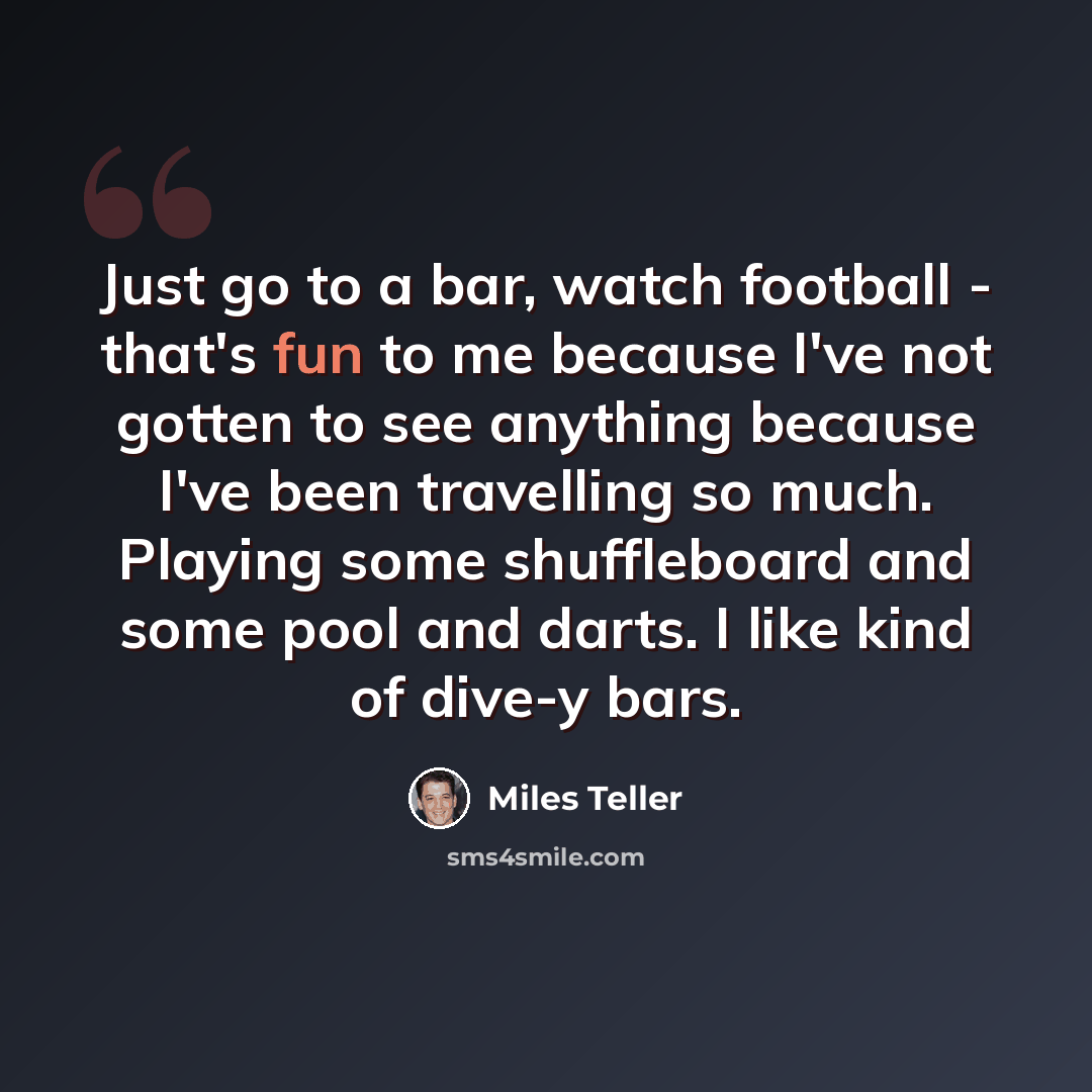 “Just go to a bar, watch football - that's fun to me because I've not gotten to see anything because I've been travelling so much. Playing some shuffleboard and some pool and darts. I like kind of dive-y bars.” quote by Miles Teller