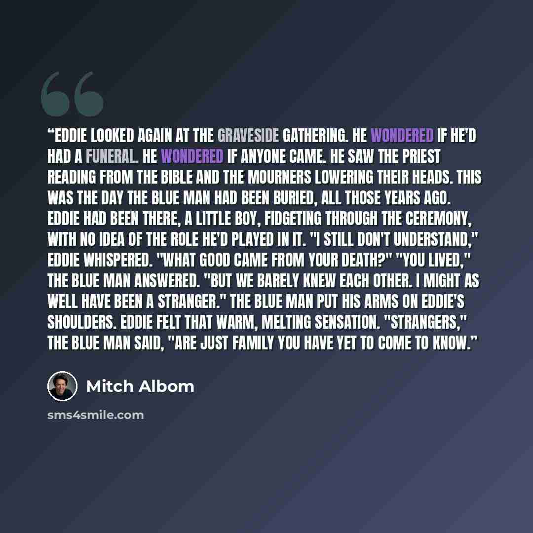 “Eddie looked again at the graveside gathering. He wondered if he'd had a funeral. He wondered if anyone came. He saw the priest reading from the bible and the mourners lowering their heads. This was the day the Blue Man had been buried, all those years ago. Eddie had been there, a little boy…” quote by Mitch Albom