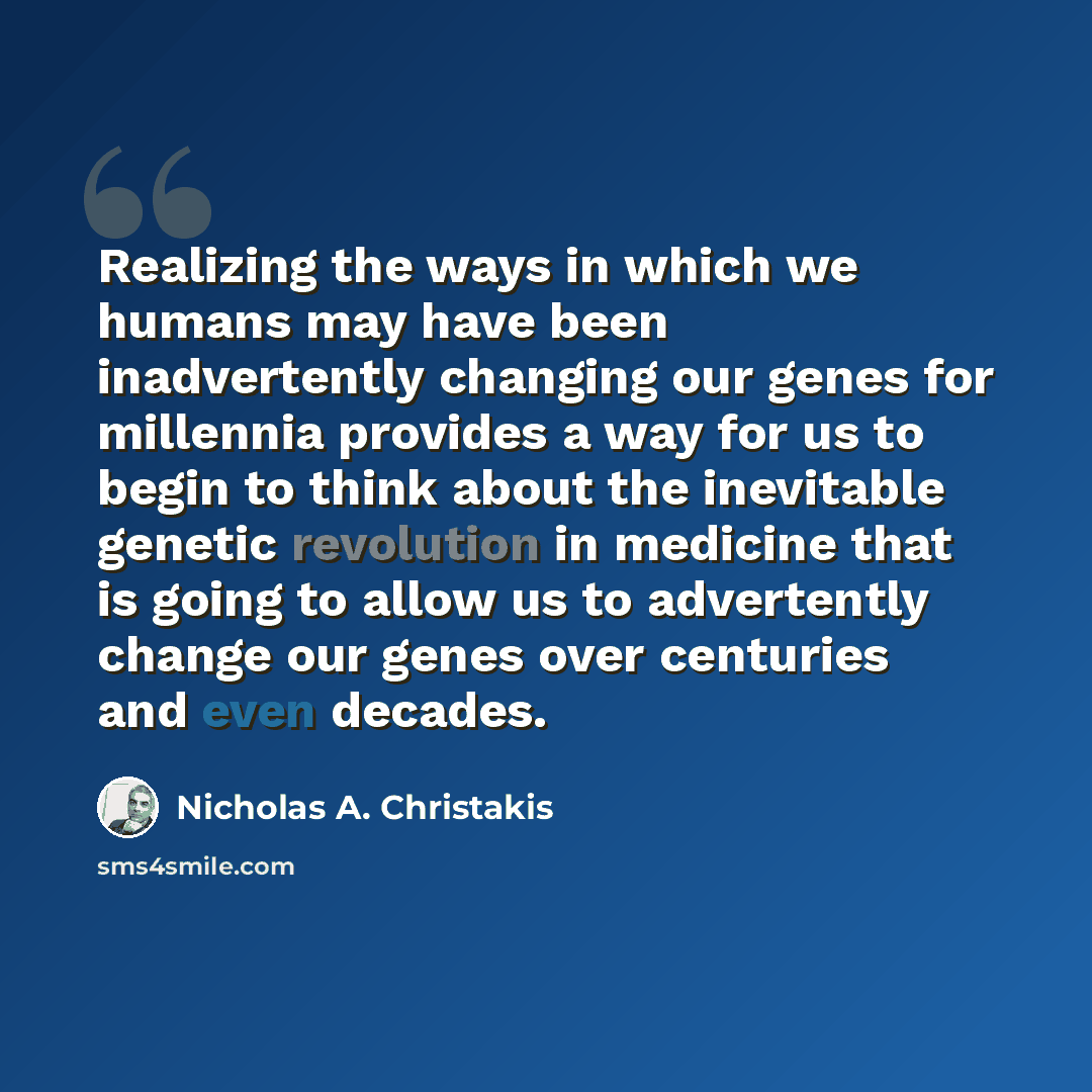 “Realizing the ways in which we humans may have been inadvertently changing our genes for millennia provides a way for us to begin to think about the inevitable genetic revolution in medicine that is going to allow us to advertently change our genes over centuries and even decades.” quote by Nicholas A. Christakis