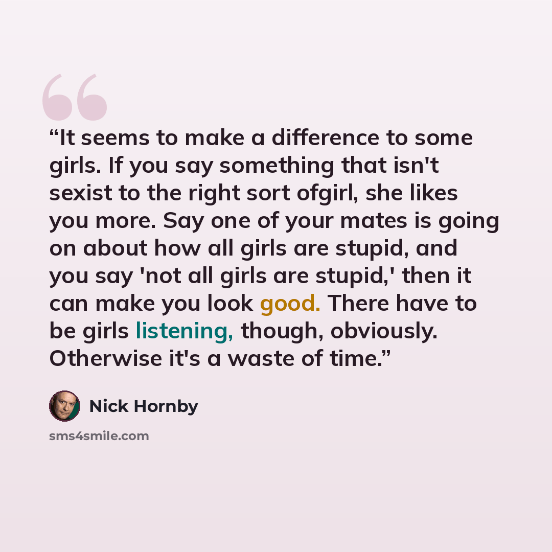 “It seems to make a difference to some girls. If you say something that isn't sexist to the right sort ofgirl, she likes you more. Say one of your mates is going on about how all girls are stupid, and you say 'not all girls are stupid,' then it can make you look good. There have to be girls…” quote by Nick Hornby
