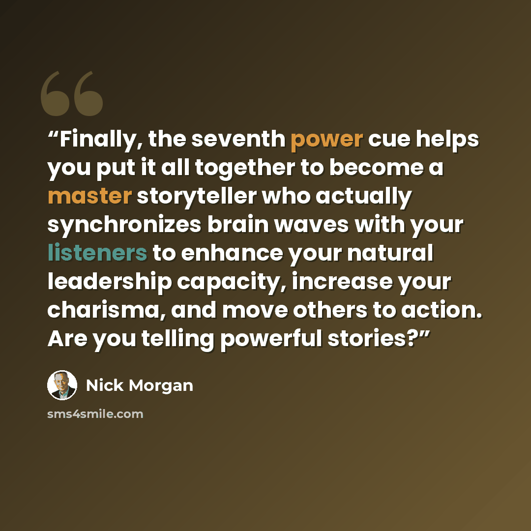 “Finally, the seventh power cue helps you put it all together to become a master storyteller who actually synchronizes brain waves with your listeners to enhance your natural leadership capacity, increase your charisma, and move others to action. Are you telling powerful stories?” quote by Nick Morgan
