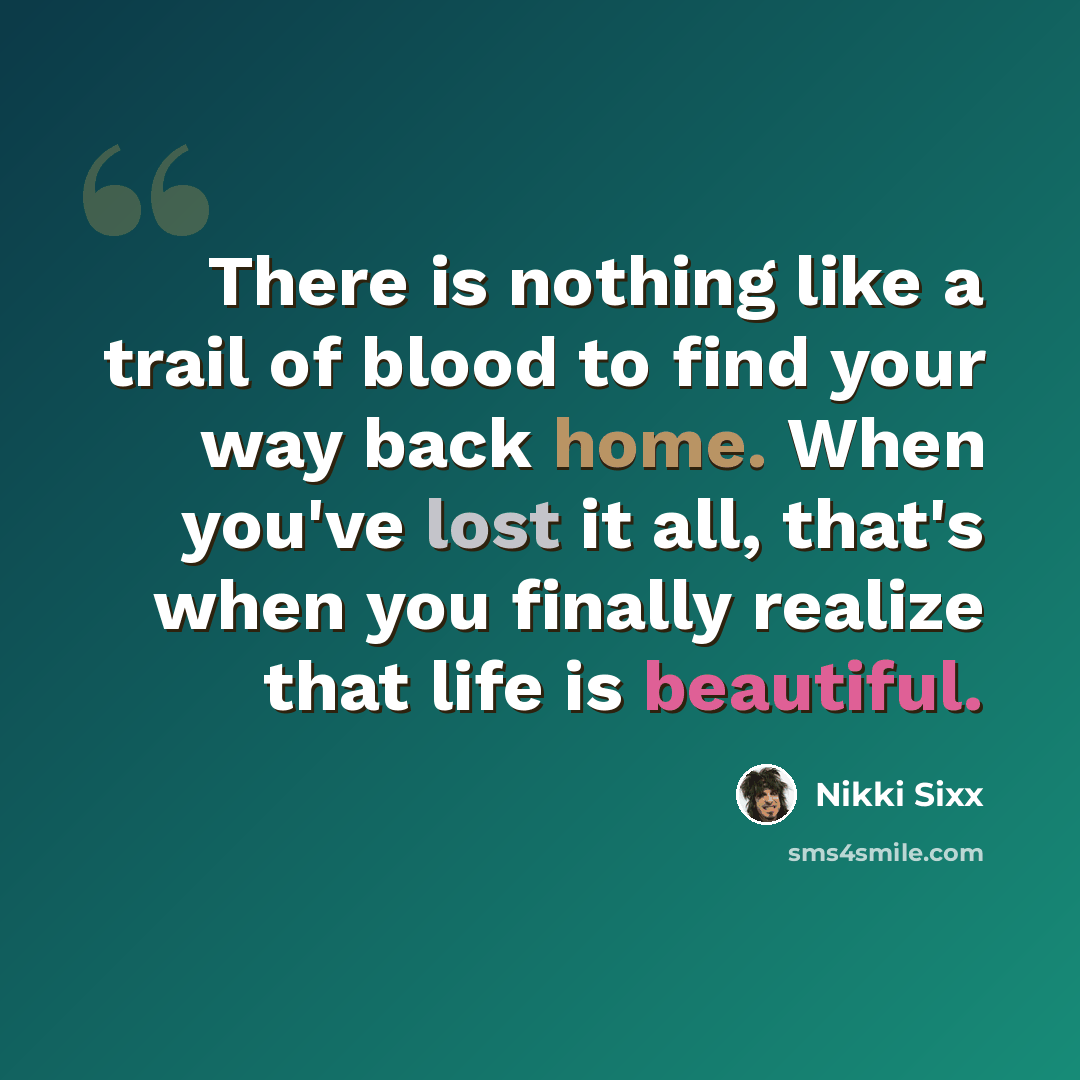 “There is nothing like a trail of blood to find your way back home. When you've lost it all, that's when you finally realize that life is beautiful.” quote by Nikki Sixx