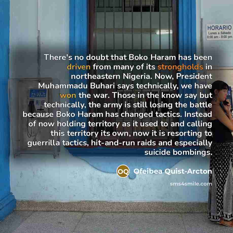 “There's no doubt that Boko Haram has been driven from many of its strongholds in northeastern Nigeria. Now, President Muhammadu Buhari says technically, we have won the war. Those in the know say but technically, the army is still losing the battle because Boko Haram has changed tactics. Instead…” quote by Ofeibea Quist-Arcton