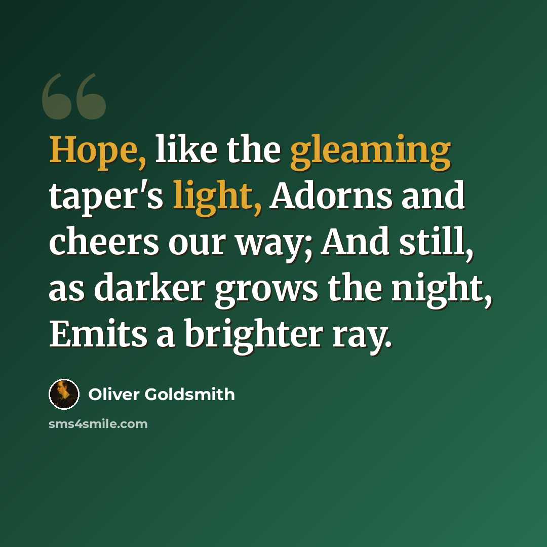 “Hope, like the gleaming taper's light, Adorns and cheers our way; And still, as darker grows the night, Emits a brighter ray.” quote by Oliver Goldsmith