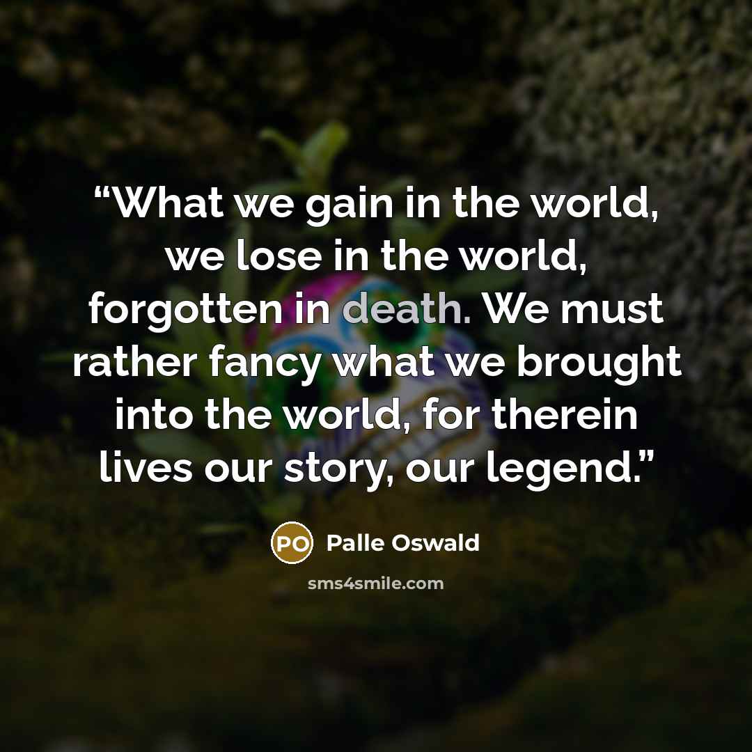 “What we gain in the world, we lose in the world, forgotten in death. We must rather fancy what we brought into the world, for therein lives our story, our legend.” quote by Palle Oswald