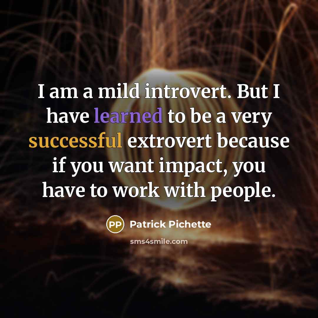 “I am a mild introvert. But I have learned to be a very successful extrovert because if you want impact, you have to work with people.” quote by Patrick Pichette