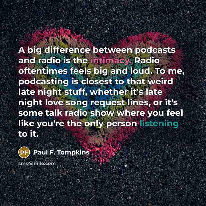 “A big difference between podcasts and radio is the intimacy. Radio oftentimes feels big and loud. To me, podcasting is closest to that weird late night stuff, whether it's late night love song request lines, or it's some talk radio show where you feel like you're the only person listening to it.” quote by Paul F. Tompkins