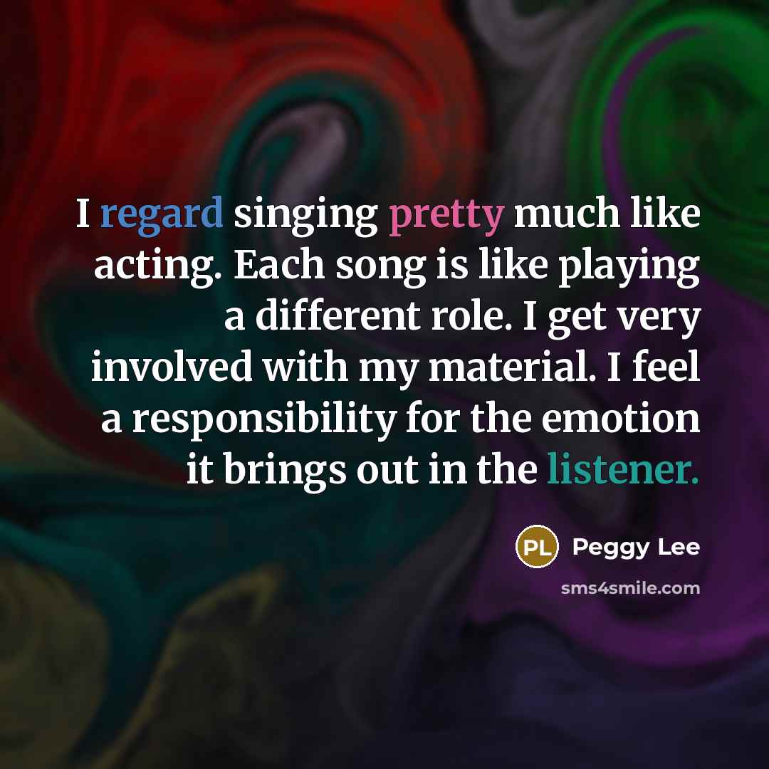 “I regard singing pretty much like acting. Each song is like playing a different role. I get very involved with my material. I feel a responsibility for the emotion it brings out in the listener.” quote by Peggy Lee
