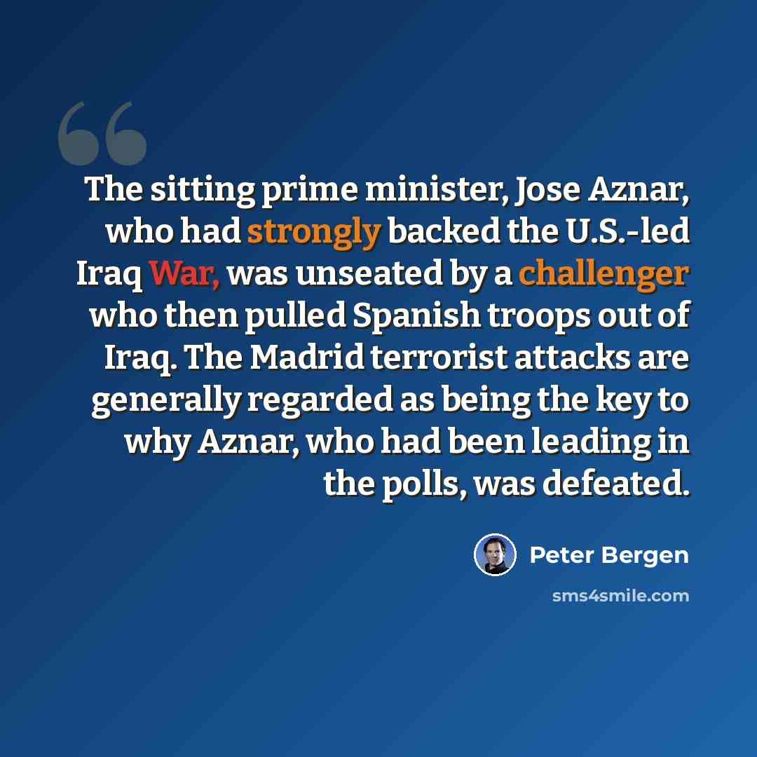 “The sitting prime minister, Jose Aznar, who had strongly backed the U.S.-led Iraq War, was unseated by a challenger who then pulled Spanish troops out of Iraq. The Madrid terrorist attacks are generally regarded as being the key to why Aznar, who had been leading in the polls, was defeated.” quote by Peter Bergen