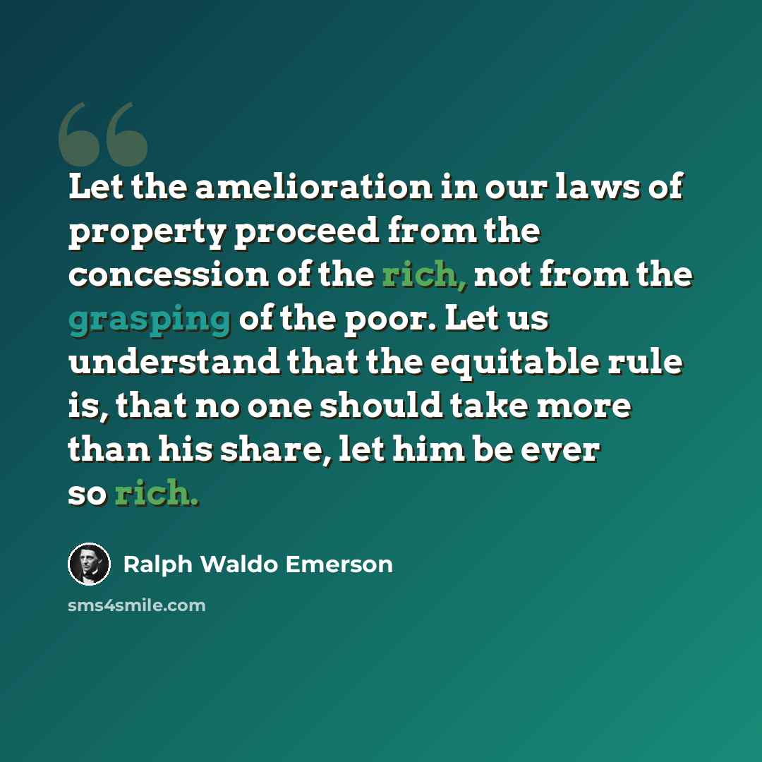 “Let the amelioration in our laws of property proceed from the concession of the rich, not from the grasping of the poor. Let us understand that the equitable rule is, that no one should take more than his share, let him be ever so rich.” quote by Ralph Waldo Emerson