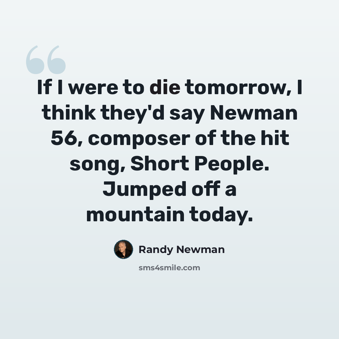 “If I were to die tomorrow, I think they'd say Newman 56, composer of the hit song, Short People. Jumped off a mountain today.” quote by Randy Newman
