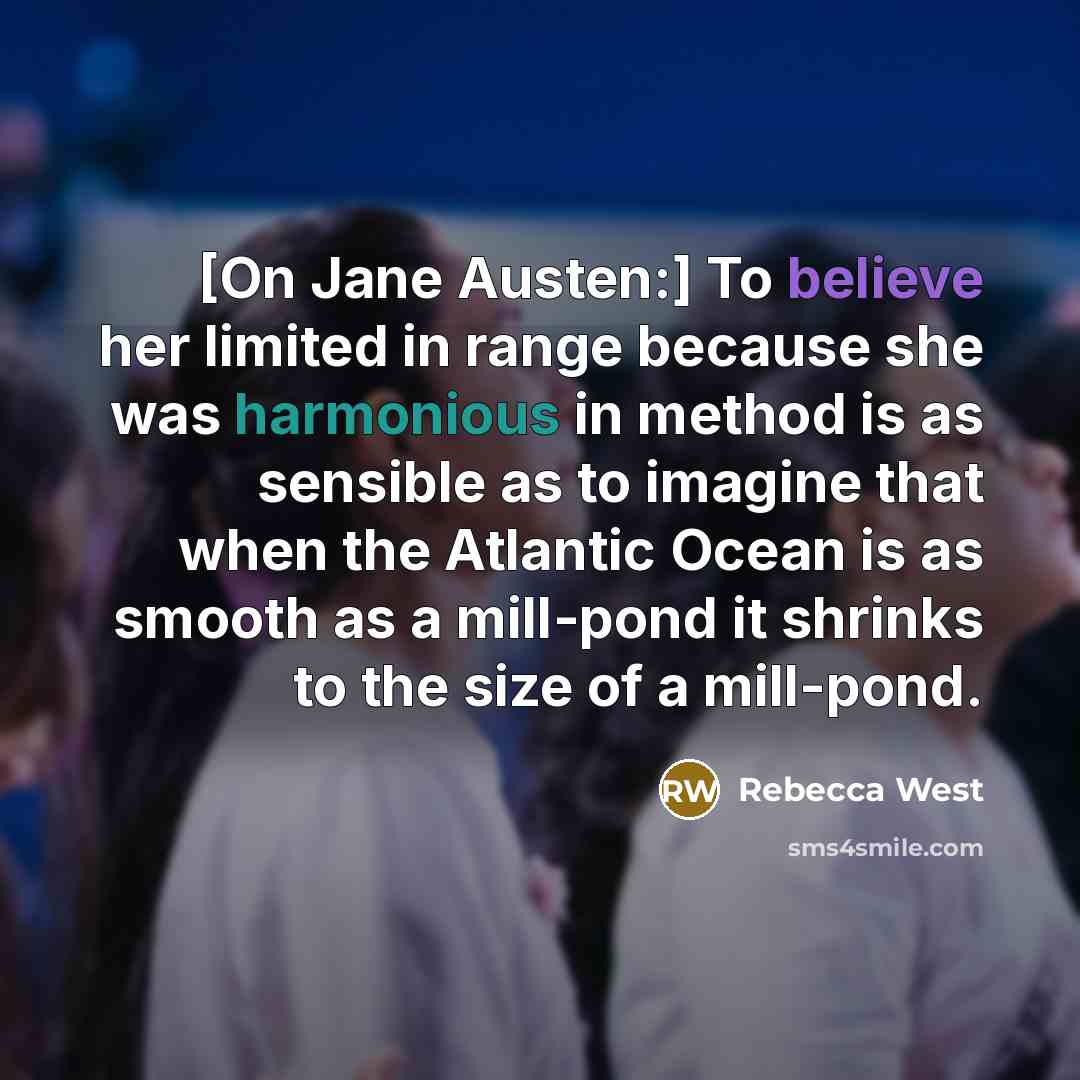 “[On Jane Austen:] To believe her limited in range because she was harmonious in method is as sensible as to imagine that when the Atlantic Ocean is as smooth as a mill-pond it shrinks to the size of a mill-pond.” quote by Rebecca West