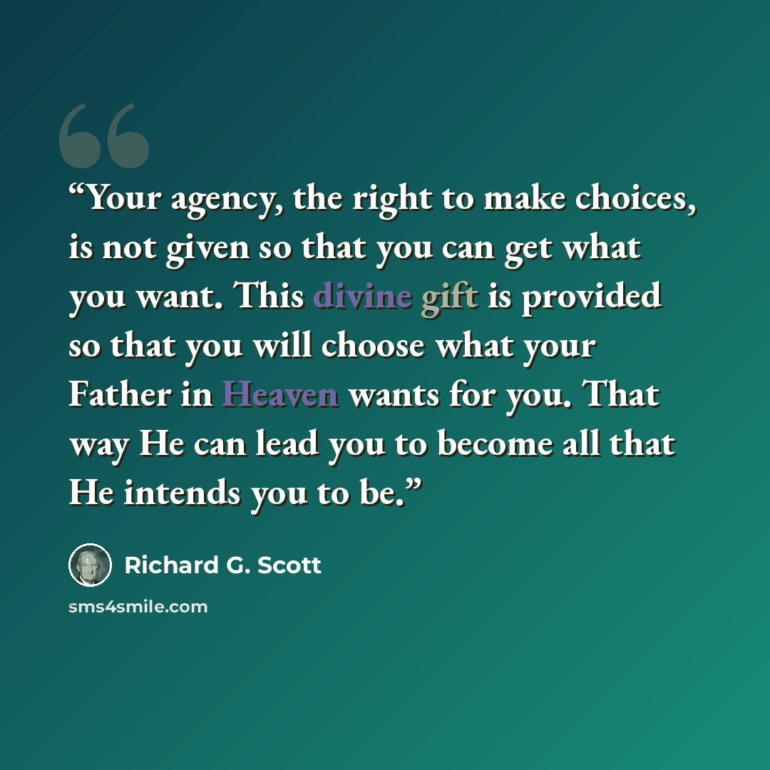 “Your agency, the right to make choices, is not given so that you can get what you want. This divine gift is provided so that you will choose what your Father in Heaven wants for you. That way He can lead you to become all that He intends you to be.” quote by Richard G. Scott