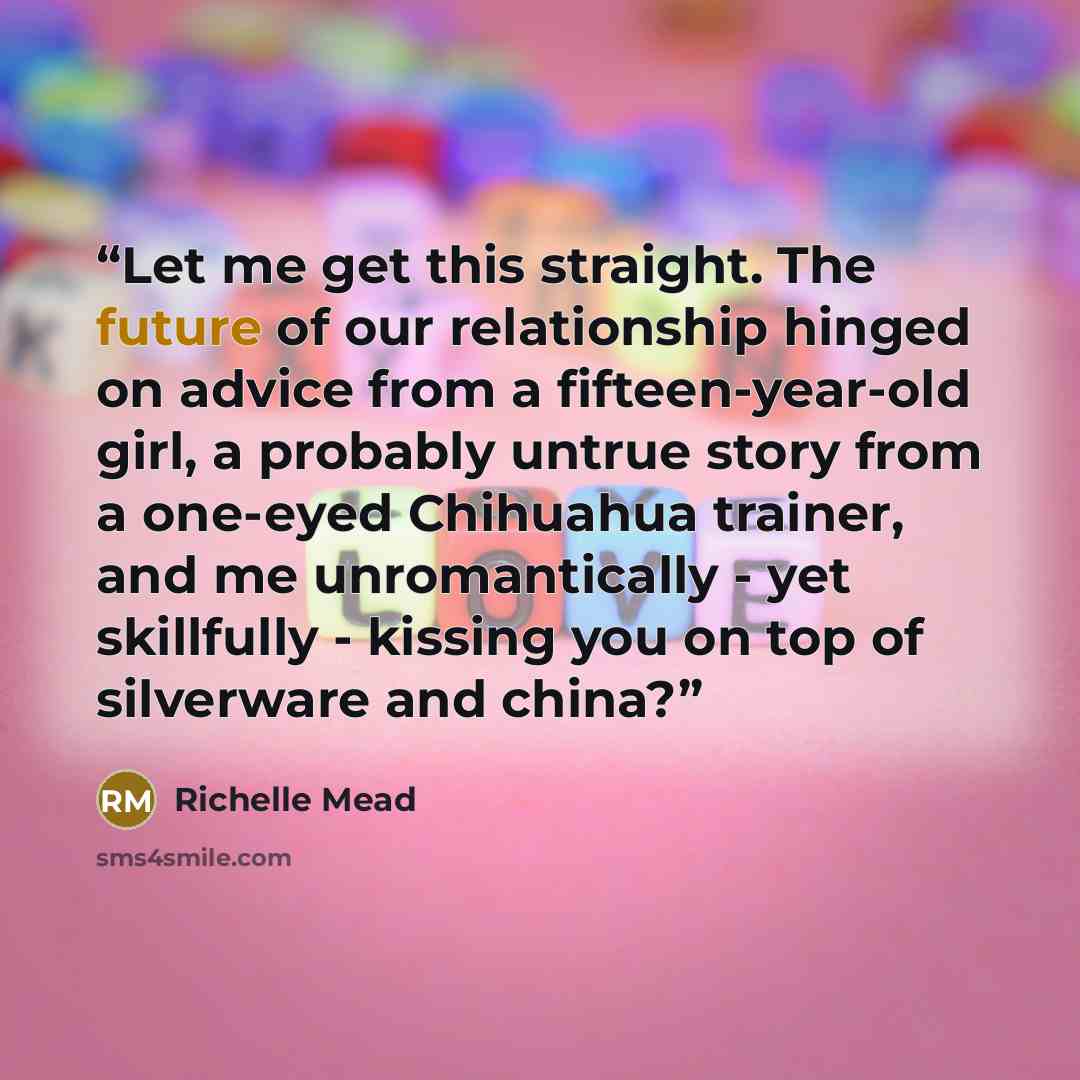 “Let me get this straight. The future of our relationship hinged on advice from a fifteen-year-old girl, a probably untrue story from a one-eyed Chihuahua trainer, and me unromantically - yet skillfully - kissing you on top of silverware and china?” quote by Richelle Mead